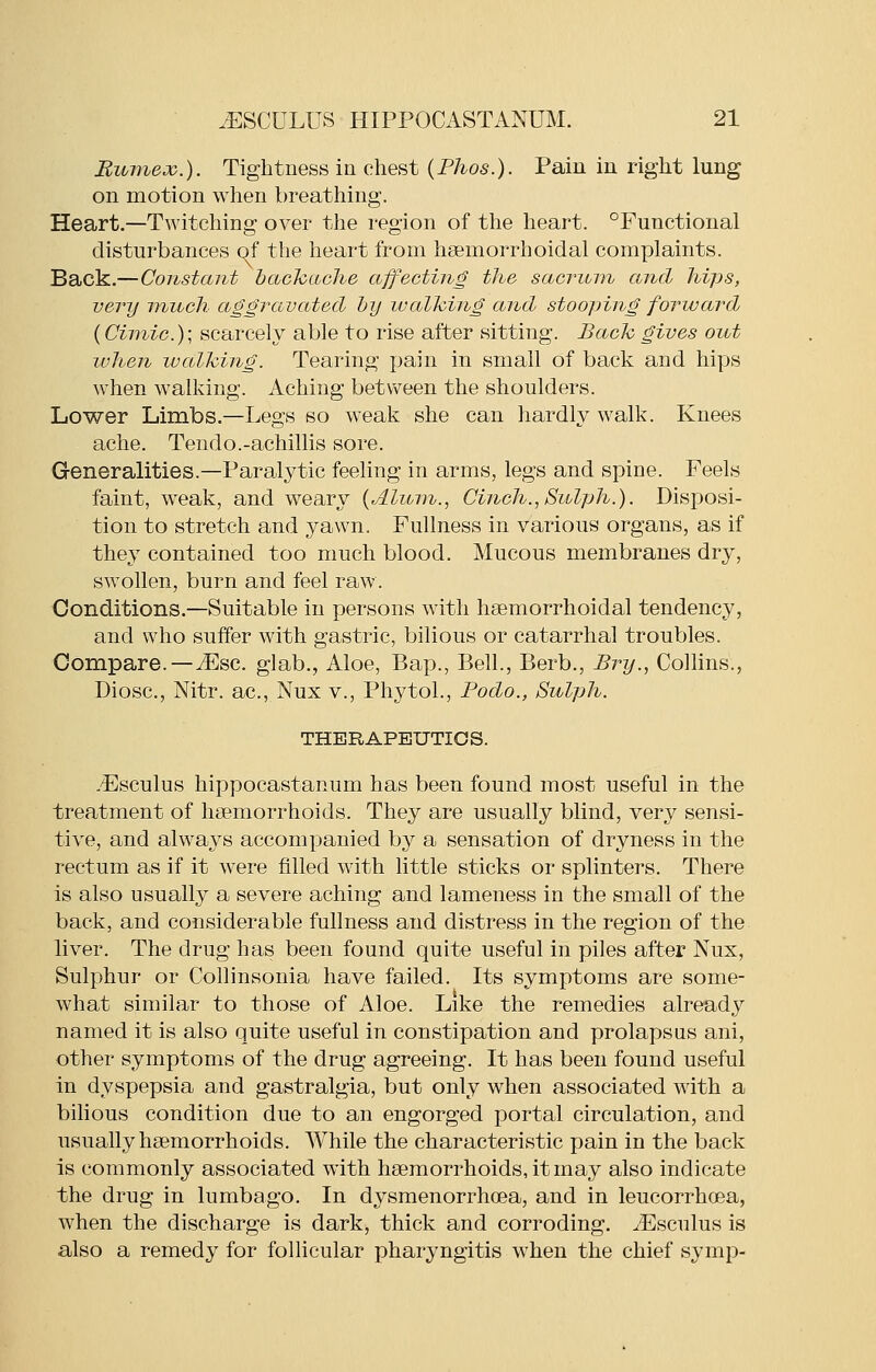 Eumex.). Tightness in chest (Phos.). Pain in right lung on motion when breathing. Heart.—Twitching over the region of the heart. ^Functional disturbances of the heart from hsemorrhoidal complaints. Back.—Constant bacTcache ajfecting the saoT^um and hips, very -much aggravated hy lualhing and stooping forward {Cimic.)\ scarcely able to rise after sitting. Back gives out luhen lualhing. Tearing pain in small of back and hips when walking. Aching between the shoulders. Lower Limbs.—Legs so weak she can hardly walk. Knees ache. Tendo.-achillis sore. Generalities.—Paralytic feeling in arms, legs and spine. Feels faint, weak, and weary {Alum., Cinch., Sulph.). Disposi- tion to stretch and yawn. Fullness in various organs, as if they contained too much blood. Mucous membranes dry, swollen, burn and feel raw. Conditions.—Suitable in persons with hsemorrhoidal tendency, and who suffer with gastric, bilious or catarrhal troubles. Compare.—iEsc. glab., Aloe, Bap., Bell., Berb., Bry., Collins., Diosc, Nitr. ac, Nux v., Phytol., Podo., Sulph. THERAPEUTICS. -F]sculus hippocastanum has been found most useful in the treatment of haemorrhoids. They are usually blind, very sensi- tive, and always accompanied by a sensation of dryness in the rectum as if it were filled with little sticks or splinters. There is also usually a severe aching and lameness in the small of the back, and considerable fullness and distress in the region of the liver. The drug has been found quite useful in piles after Nux, Sulphur or Collinsonia have failed. Its symptoms are some- what similar to those of Aloe. Like the remedies already named it is also quite useful in constipation and prolapsus ani, other symptoms of the drug agreeing. It has been found useful in dyspepsia and gastralgia, but only when associated with a bilious condition due to an engorged portal circulation, and usually haemorrhoids. While the characteristic pain in the back is commonly associated with haemorrhoids, it may also indicate the drug in lumbago. In dysmenorrhoea, and in leucorrhcea, when the discharge is dark, thick and corroding. ^Fsculus is also a remedy for follicular pharyngitis when the chief symp-