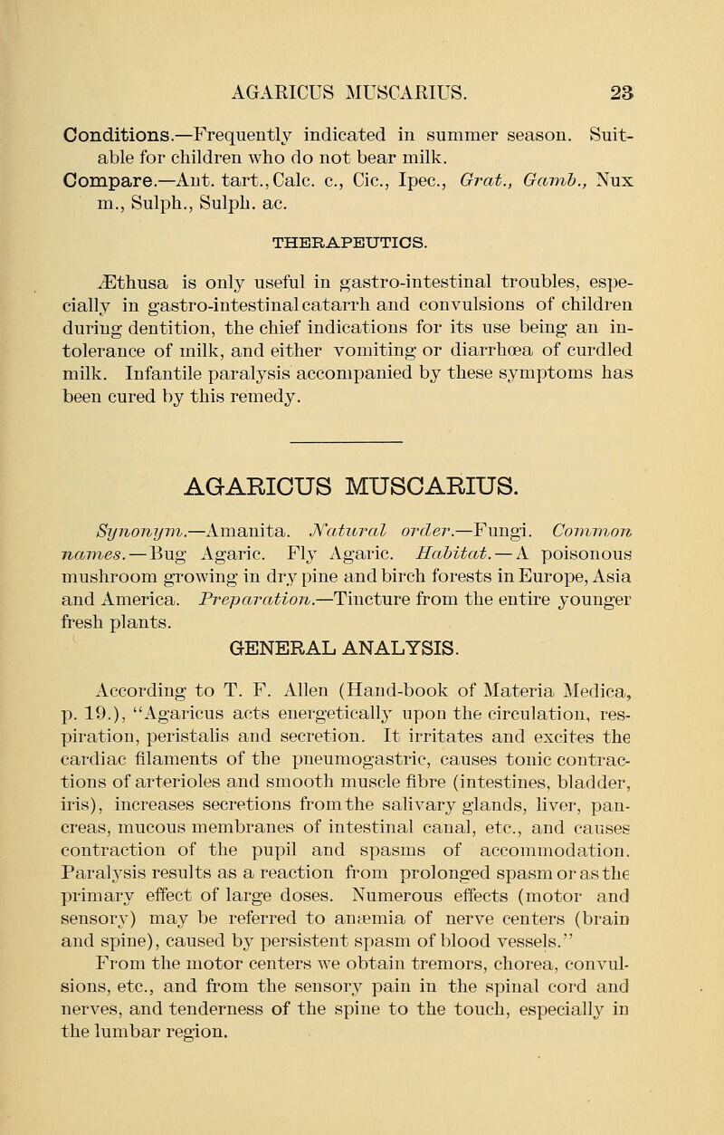 Conditions.—Frequently indicated in summer season. Suit- able for children who do not bear milk. Compare.—Ant. tart., Calc. c, Cic, Ipec, Grat., Gcnrib., Nux m., Sulph., Sulph. ac. THERAPEUTICS. iEthusa is only useful in ^astro-intestinal troubles, espe- cially in gastro-intestinal catarrh and convulsions of children during dentition, the chief indications for its use being an in- tolerance of milk, and either vomiting or diarrhoea of curdled milk. Infantile paralysis accompanied by these symptoms has been cured by this remedy. AGARICUS MUSCARIUS. SynonyTYi.—Amanita. Natural order.—Fungi. Coimnon names. — Bug Agaric. Fly Agaric. Habitat. — A poisonous mushroom growing in dry pine and birch forests in Europe, Asia and America. Preparation.—Tincture from the entire younger fresh plants. GENERAL ANALYSIS. According to T. F. Allen (Hand-book of Materia Medica, p. 19.), Agaricus acts energetically upon the circulation, res- piration, peristalis and secretion. It irritates and excites the cardiac filaments of the pneumogastric, causes tonic contrac- tions of arterioles and smooth muscle fibre (intestines, bladder, iris), increases secretions from the salivary glands, liver, pan- creas, mucous membranes of intestinal canal, etc., and causes contraction of the pupil and spasms of accommodation. Paralysis results as a reaction from prolonged spasm or as the primary effect of large doses. Numerous effects (motor and sensory) may be referred to antemia of nerve centers (brain and spine), caused by persistent spasm of blood vessels. From the motor centers we obtain tremors, chorea, convul- sions, etc., and from the sensory pain in the spinal cord and nerves, and tenderness of the spine to the touch, especially in the lumbar reaion.