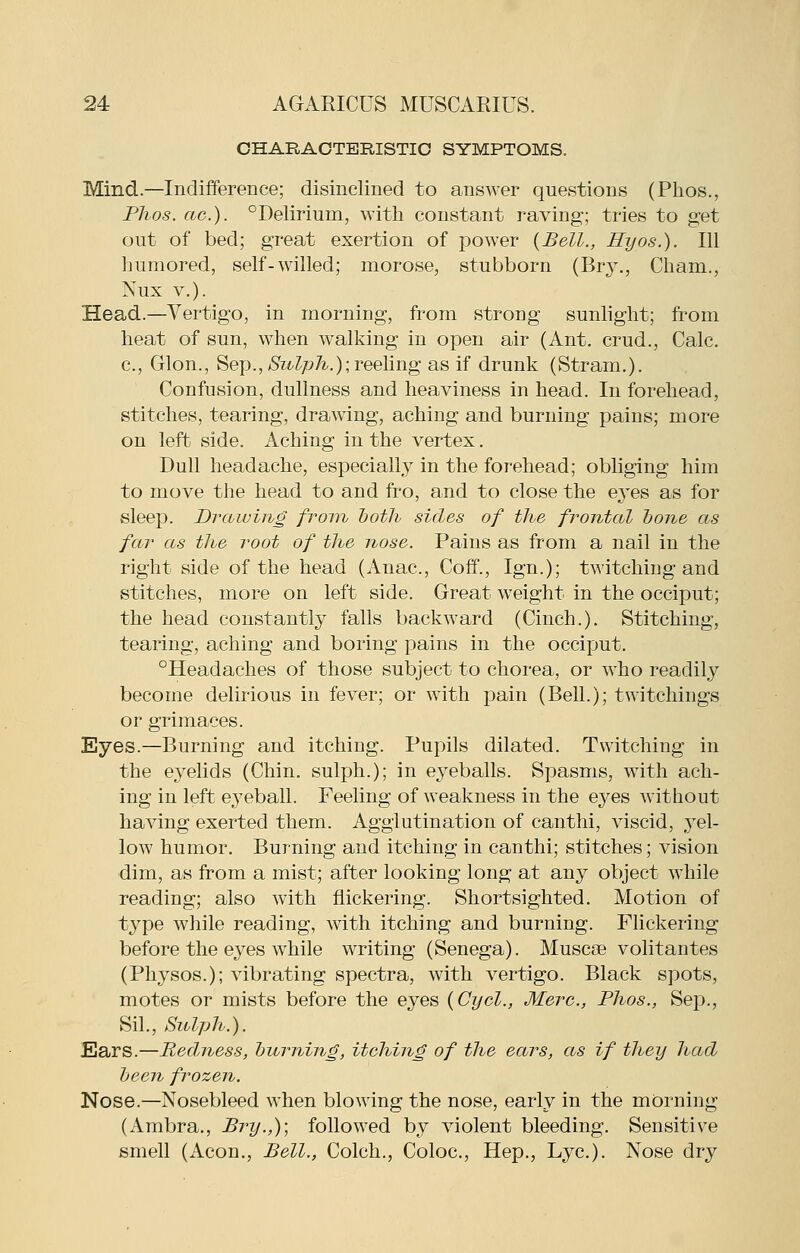 CHARACTERISTIC SYMPTOMS. Mind.—Indifference; disinclined to answer questions (Phos., Phos. ac). °Delirium, with constant raving; tries to get out of bed; great exertion of power {Bell., Hyos.). Ill humored, self-willed; morose, stubborn (Bry., Cham., Nux v.). Head.—Vertigo, in morning, from strong sunlight; from heat of sun, when walking in open air (Ant. crud., Calc. c, Glon., Sex).,>S^z^?yy7^.); reeling as if drunk (Stram,). Confusion, dullness and heaviness in head. In forehead, stitches, tearing, drawing, aching and burning pains; more on left side. Aching in the vertex. Dull headache, especially in the forehead; obliging him to move the head to and fro, and to close the eyes as for sleep. Drawing froin both sides of the frontal hone as far as the root of the nose. Pains as from a nail in the right side of the head (Anac, Coff., Ign.); twitching and stitches, more on left side. Great weight in the occiput; the head constantly falls backward (Cinch.). Stitching, tearing, aching and boring pains in the occiput. °Headaches of those subject to chorea, or who readily become delirious in fever; or with pain (Bell.); twitchings or grimaces. Eyes.—Burning and itching. Pupils dilated. Twitching in the eyelids (Chin, sulph.); in eyeballs. Spasms, with ach- ing in left eyeball. Feeling of weakness in the eyes without having exerted them. Agglutination of canthi, viscid, 3el- low humor. Burning and itching in canthi; stitches; vision dim, as from a mist; after looking long at any object while reading; also with flickering. Shortsighted. Motion of type while reading, with itching and burning. Flickering before the eyes while writing (Senega). Muscas volitantes (Physos.); vibrating spectra, with vertigo. Black spots, motes or mists before the eyes {Cyel., Merc, Phos., Sep., Sil., Sulph.). Ears.—Redness, burning, itching of the ears, as if they had been frozen. Nose.—Nosebleed when blowing the nose, early in the morning (Ambra,, Bry.,); followed by violent bleeding. Sensitive smell (Aeon., Bell., Colch., Coloc, Hep., Lye). Nose dry