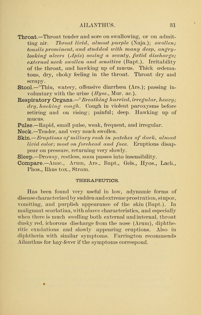 Throat.—Throat tender and sore on swallowing, or on admit- ting air. Throat livid, almost purple (Naja.); swollen; tonsils prominent, and studded ivith many deep, angry- loohing ulcers {Apis) oozing a scanty, foetid discharge; external nech swollen and sensitive (Bapt.). Irritability of the throat, and hawking up of mucus. Thick oedema- tons, dry, choky feeling in the throat. Throat dry and scrapy. Stool.—°Thin, watery, offensive diarrhoea (Ars.); passing in- voluntary with the urine {Hyos., Mur. ac). Respiratory Organs.—°Breathing hurried, irregular, heavy; dry, hacking cough. Cough in violent paroxysms before retiring and on rising; painful; deep. Hawking up of mucus. Pulse.—Eapid, small pulse, weak, frequent, and irregular. Neck.—Tender, and very much swollen. Skin.—Eruptions of miliary rash in patches of darh, almost livid color; most on forehead and face. Eruptions disap- pear on pressure, returning very slowly. Sleep.—Drowsy, restless, soon passes into insensibility. Oompare.—Anac, Arum, Ars., Bapt., Gels., Hyos., Lach., Phos., Khus tox., Stram. THERAPEUTICS. Has been found very useful in low, adynamic forms of disease characterized by sudden and extreme prostration, stupor, vomiting, and purplish appearance of the skin (Bapt.). In malignant scarlatina, with above characteristics, and especially when there is much swelling both external and internal, throat dusky red, ichorous discharge from the nose (Arum), diphthe- ritic exudations and slowly appearing eruptions. Also in diphtheria with similar symptoms. Farrington recommends Ailanthus for hay-fever if the symptoms correspond.