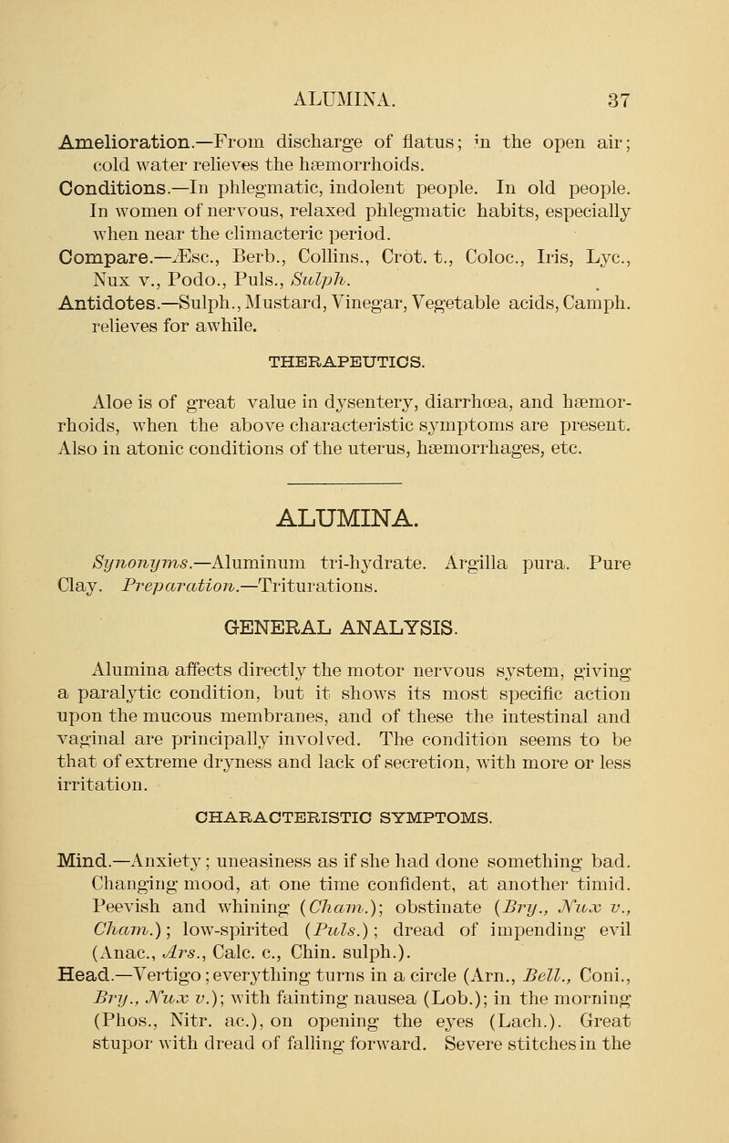 Amelioration.—From discharge of flatus; m the open air; cold water relieves the haemorrhoids. Conditions.—In phlegmatic, indolent people. In old people. In women of nervous, relaxed phlegmatic habits, especially when near the climacteric period. Compare.—iEsc, Berb., Collins., Crot. t., Coloc, Iris, Lye, Nux v., Podo., Puis., Sivlph. Antidotes.—Sulph., Mustard, Vinegar, Vegetable acids, Camph, relieves for awhile. THERAPEUTICS. Aloe is of great value in dysentery, diarrhoea, and haemor- rhoids, when the above characteristic symptoms are present. Also in atonic conditions of the uterus, haemorrhages, etc. ALUMINA. Synonyms.—Aluminum tri-hydrate. Argilla pura. Pure Clay. Preparation.—Triturations. GENERAL ANALYSIS. Alumina affects directly the motor nervous system, giving a paralytic condition, but it shows its most specific action upon the mucous membranes, and of these the intestinal and vaginal are principally involved. The condition seems to be that of extreme dryness and lack of secretion, w'ith more or less irritation. CHARAOTERISTIO SYMPTOMS. Mind.—Anxiety; uneasiness as if she had done something bad. Changing mood, at one time confident, at another timid. Peevish and whining {Cham.); obstinate {Bry., JViicc v., Cham.)] low-spirited {Puis.); dread of impending evil (Anac, Ars., Calc. c. Chin, sulph.). Head.—Vertigo; everything turns in a circle (Arn., Bell., Coni., Bry., .Kujc v.); with fainting nausea (Lob.); in the morning (Phos., Nitr. ac), on opening the eyes (Lach.). Great stupor with dread of falling forward. Severe stitches in the