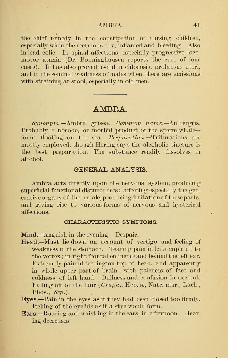 the chief remedy in the constipation of nursing children, especially when the rectum is dry, inflamed and bleeding. Also in lead colic. In spinal affections, especially progressive loco- motor ataxia (Dr. Bonninghausen reports the cure of four cases). It has also proved useful in chlorosis, prolapsus uteri, and in the seminal weakness of males when there are emissions with straining at stool, especially in old men. AMBRA. Synonym.—Ambra grisea. Coimnon name.—Ambergris. Probably a nosode, or morbid product of the sperm-whale— found floating on the sea. Prepcnxition.—Triturations are mostly employed, though Hering says the alcoholic tincture is the best preparation. The substance readily dissolves in alcohol. GENERAL ANALYSIS. Ambra acts directly upon the nervous system, producing superficial functional disturbances; aflecting especially the gen- erative organs of the female, producing irritation of these parts, and giving rise to various forms of nervous and hysterical affections. CHARACTERISTIC SYMPTOMS. Mind.—Anguish in the evening. Despair. Head.—Must lie down on account of vertigo and feeling of weakness in the stomach. Tearing pain in left temple up to the vertex; in right frontal eminence and behind the left ear. Extremely painful tearing'on top of head, and apparently in whole upper part of brain; with paleness of face and coldness of left hand. Dullness and confusion in occiput. Falling off of the hair {Graph., Hep. s., Natr. mur., Lach., Phos., Sep.). Eyes.—Pain in the eyes as if they had been closed too firmly. Itching of the eyelids as if a stye would form. Ears.—Roaring and whistling in the ears, in afternoon. Hear- ing decreases.