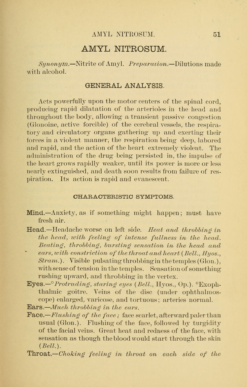 AMYL NITROSUM. Synonym.—Nitrite of Amyl. Preparavion.—Dilutions made with alcohol. GENERAL ANALYSIS. Acts powerfully upon the motor centers of the spinal cord, producing rapid dilatation of the arterioles in the head and throughout the body, allowing a transient passive congestion (Glonoine, active forcible) of the cerebral vessels, the respira- tory and circulatory organs gathering up and exerting their forces in a violent manner, the respiration being deep, labored and rapid, and the action of the heart extremely violent. The administration of the drug being persisted in, the impulse of the heart grows rapidly weaker, until its power is more or less nearly extinguished, and death soon results from failure of res- piration. Its action is rapid and evanescent. CHARACTERISTIC SYMPTOMS. Mind.—Anxiety, as if something might happen; must have fresh air. Head.—Headache worse on left side. Heat and throhhing in the head, luith feeling of intense fullness in the head. Beating, throbbing, bursting sensation in the head and ears, with constriction of the throat and heart {Bell., Hyos., Stram.). Visible pulsatingthrobbingin the temples (Glon.), with sense of tension in the temples. Sensation of something rushing upward, and throbbing in the vertex. 'Eyes.—°Pi^otritding, staining eyes (Bell., Hyos., Op.). °Exoph- thalmic goitre. Veins of the disc (under ophthalmos- cope) enlarged, varicose, and tortuous; arteries normal. Ears.—Much throbbing in the ears. Pace.—Flushing of the face; face scarlet, afterward paler than usual (Glon.). Flushing of the face, followed by turgidity of the facial veins. Great heat and redness of the face, with sensation as though the blood would start through the skin {Bell.). Throat.—Choking feeling in throat on each side of the