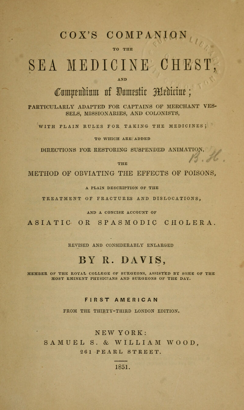 COX'S COMPANION TO THE SEA MEDICINE CHEST, AND (PnmpttMtnii nf Jtastn: 3teuiriti£; PARTICULARLY ADAPTED FOR CAPTAINS OF MERCHANT VES- SELS, MISSIONARIES, AND COLONISTS, WITH PLAIN RULES FOR TAKING THE MEDICINES; TO WHICH ARE ADDED DIRECTIONS FOR RESTORING SUSPENDED ANIMATION, THE METHOD OF OBVIATING THE EFFECTS OF POISONS, A PLAIN DESCRIPTION OF THE TREATMENT OF FRACTURES AND DISLOCATIONS, AND A CONCISE ACCOUNT OF ASIATIC OR SPASMODIC CHOLERA. REVISED AND CONSIDERABLY ENLARGED BY R. DAVIS, FIRST AMERICAN FROM THE THIRTY-THIRD LONDON EDITION. NEWYORK: SAMUEL S . & WILLIAM WOOD, 2 6 1 PEARL STREET. 1851.