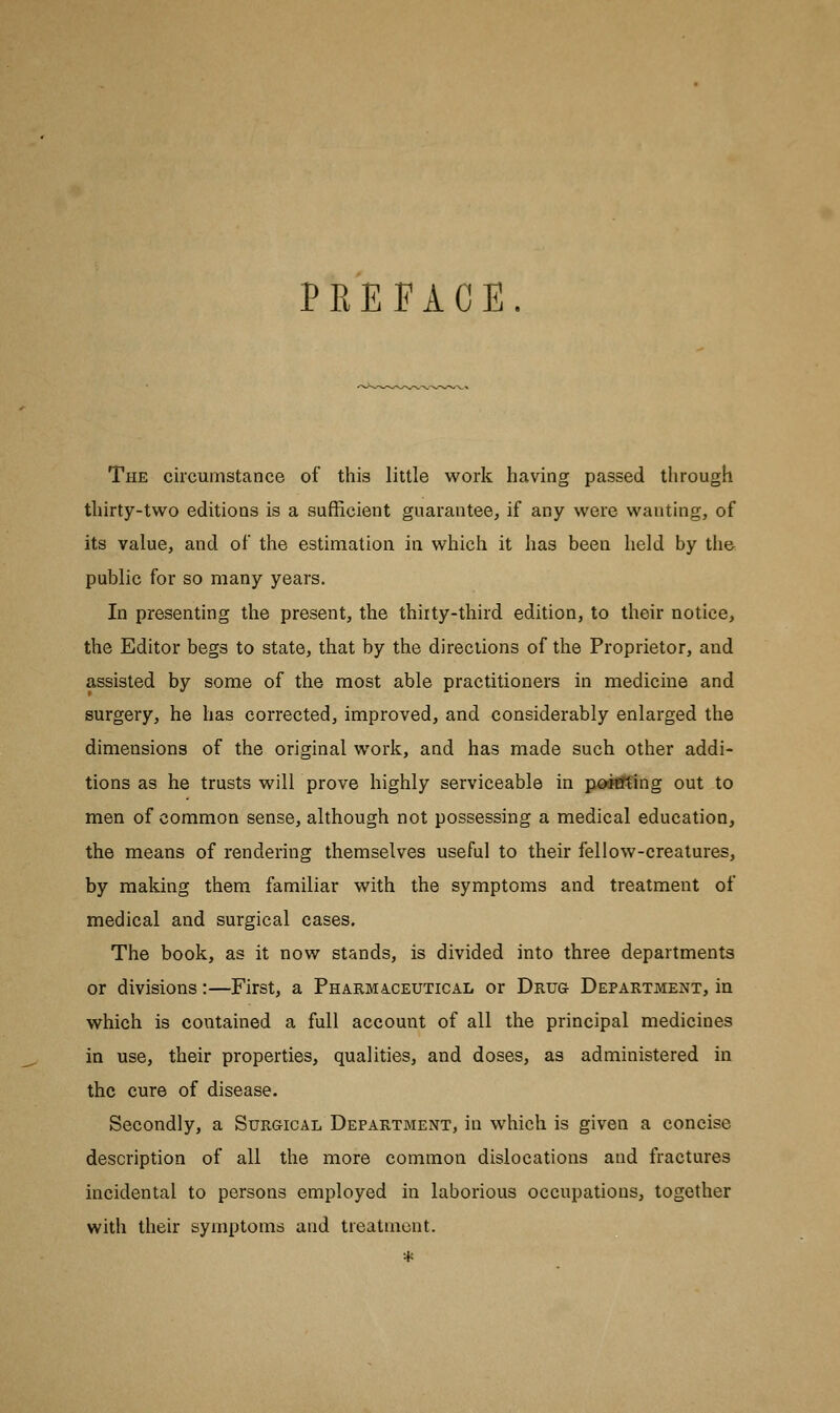 PREFACE. The circumstance of this little work having passed through thirty-two editions is a sufficient guarantee, if any were wanting, of its value, and of the estimation in which it has been held by the public for so many years. In presenting the present, the thirty-third edition, to their notice, the Editor begs to state, that by the directions of the Proprietor, and assisted by some of the most able practitioners in medicine and surgery, he has corrected, improved, and considerably enlarged the dimensions of the original work, and has made such other addi- tions as he trusts will prove highly serviceable in pointing out to men of common sense, although not possessing a medical education, the means of rendering themselves useful to their fellow-creatures, by making them familiar with the symptoms and treatment of medical and surgical cases. The book, as it now stands, is divided into three departments or divisions:—First, a Pharmaceutical or Drug Department, in which is contained a full account of all the principal medicines in use, their properties, qualities, and doses, as administered in the cure of disease. Secondly, a Surgical Department, in which is given a concise description of all the more common dislocations and fractures incidental to persons employed in laborious occupations, together with their symptoms and treatment.