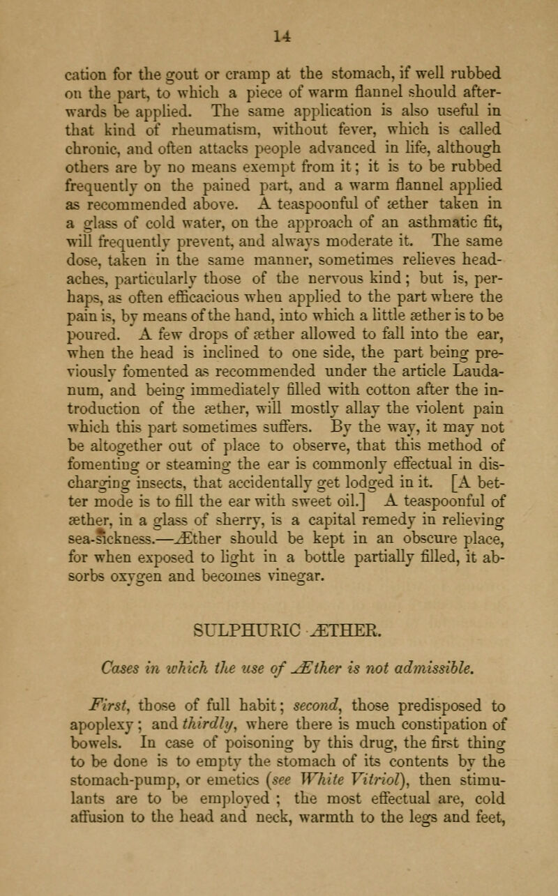 u cation for the gout or cramp at the stomach, if well rubbed on the part, to which a piece of warm flannel should after- wards be applied. The same application is also useful in that kind of rheumatism, without fever, which is called chronic, and often attacks people advanced in life, although others are by no means exempt from it; it is to be rubbed frequently on the pained part, and a warm flannel applied as recommended above. A teaspoonful of aether taken in a glass of cold water, on the approach of an asthmatic fit, will frequentlv prevent, and always modemte it. The same dose, taken in the same manner, sometimes relieves head- aches, particularly those of the nervous kind; but is, per- haps, as often efficacious when applied to the part where the pain is, by means of the hand, into which a little aether is to be poured. A few drops of aether allowed to fall into the ear, when the head is inclined to one side, the part being pre- viously fomented as recommended under the article Lauda- num, and being immediately filled with cotton after the in- troduction of the aether, will mostly allay the violent pain which this part sometimes suffers. By the way, it may not be altogether out of place to observe, that this method of fomenting or steaming the ear is commonly effectual in dis- charging insects, that accidentally get lodged in it. [A bet- ter mode is to fill the ear with sweet oil.] A teaspoonful of aether, in a glass of sherry, is a capital remedy in relieving sea-sickness.—.Ether should be kept in an obscure place, for when exposed to fight in a bottle partially filled, it ab- sorbs oxvo^en and becomes vinegar. SULPHURIC .ETHER. Cases in ichich the use of JEther is not admissible. First, those of full habit; second, those predisposed to apoplexy ; and thirdly, where there is much constipation of bowels. In case of poisoning by this drug, the first thing to be done is to empty the stomach of its contents by the stomach-pump, or emetics {see White Vitriol), then stimu- lants are to be employed ; the most effectual are, cold affusion to the head and neck, warmth to the legs and feet,