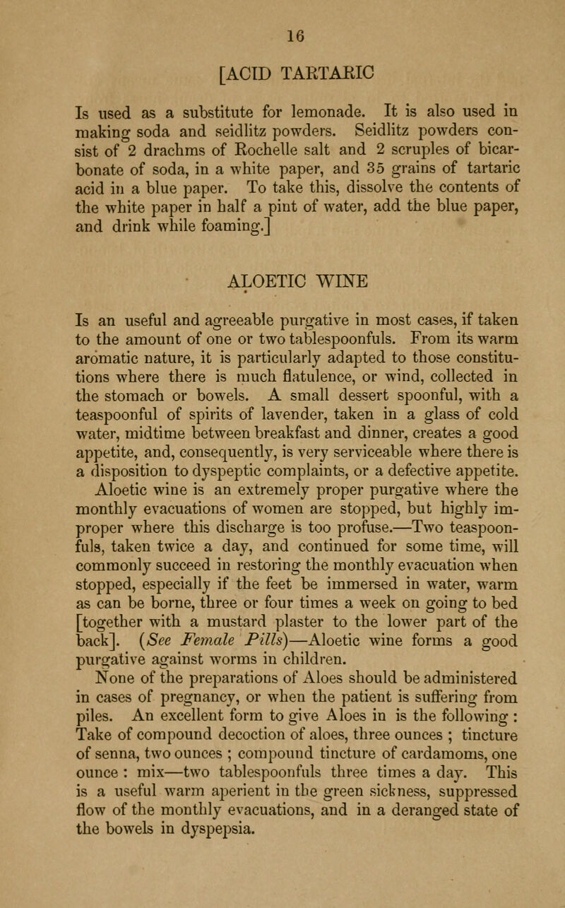 [ACID TARTAEIC Is used as a substitute for lemonade. It is also used in making soda and seidlitz powders. Seidlitz powders con- sist of 2 drachms of Rochelle salt and 2 scruples of bicar- bonate of soda, in a white paper, and 35 grains of tartaric acid in a blue paper. To take this, dissolve the contents of the white paper in half a pint of water, add the blue paper, and drink while foaming.] ALOETIC WINE Is an useful and agreeable purgative in most cases, if taken to the amount of one or two tablespoonfuls. From its warm aromatic nature, it is particularly adapted to those constitu- tions where there is much flatulence, or wind, collected in the stomach or bowels. A small dessert spoonful, with a teaspoonful of spirits of lavender, taken in a glass of cold water, midtime between breakfast and dinner, creates a good appetite, and, consequently, is very serviceable where there is a disposition to dyspeptic complaints, or a defective appetite. Aloetic wine is an extremely proper purgative where the monthly evacuations of women are stopped, but highly im- proper where this discharge is too profuse.—Two teaspoon- mis, taken twice a day, and continued for some time, will commonly succeed in restoring the monthly evacuation when stopped, especially if the feet be immersed in water, warm as can be borne, three or four times a week on going to bed [together with a mustard plaster to the lower part of the back]. (See Female Pills)—Aloetic wine forms a good purgative against worms in children. None of the preparations of Aloes should be administered in cases of pregnancy, or when the patient is suffering from piles. An excellent form to give Aloes in is the following : Take of compound decoction of aloes, three ounces ; tincture of senna, two ounces ; compound tincture of cardamoms, one ounce : mix—two tablespoonfuls three times a day. This is a useful warm aperient in the green sickness, suppressed flow of the monthly evacuations, and in a deranged state of the bowels in dyspepsia.