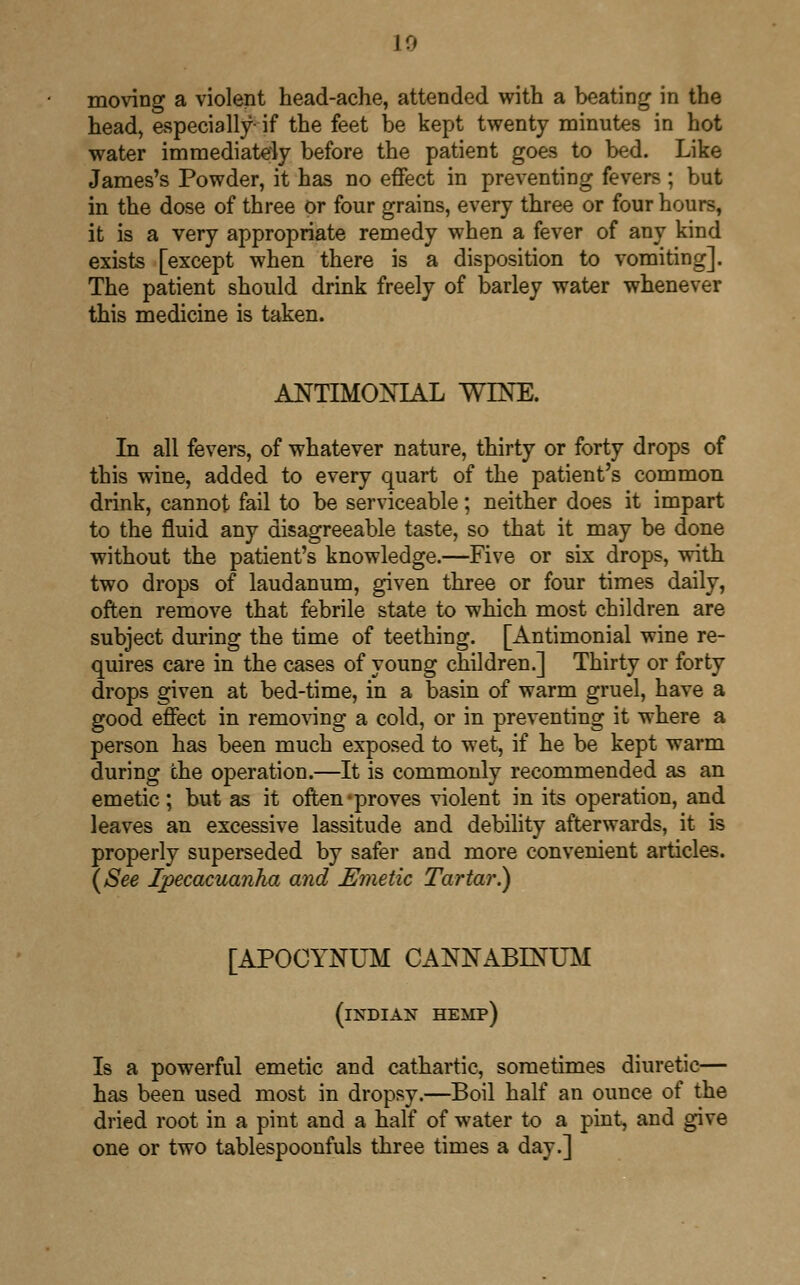 10 moving a violent head-ache, attended with a beating in the head, especially- if the feet be kept twenty minutes in hot water immediately before the patient goes to bed. Like James's Powder, it has no effect in preventing fevers ; but in the dose of three or four grains, every three or four hours, it is a very appropriate remedy when a fever of any kind exists [except when there is a disposition to vomiting]. The patient should drink freely of barley water whenever this medicine is taken. ANTIMONIAL WINE. In all fevers, of whatever nature, thirty or forty drops of this wine, added to every quart of the patient's common drink, cannot fail to be serviceable; neither does it impart to the fluid any disagreeable taste, so that it may be done without the patient's knowledge.—Five or six drops, with two drops of laudanum, given three or four times daily, often remove that febrile state to which most children are subject during the time of teething. [Antimonial wine re- quires care in the cases of young children.] Thirty or forty drops given at bed-time, in a basin of warm gruel, have a good effect in removing a cold, or in preventing it where a person has been much exposed to wet, if he be kept warm during the operation.—It is commonly recommended as an emetic; but as it often-proves violent in its operation, and leaves an excessive lassitude and debility afterwards, it is properly superseded by safer and more convenient articles. (See Ipecacuanha and Emetic Tartar?) [APOCYNUM CANNABINUM (INDIAN HEMP) Is a powerful emetic and cathartic, sometimes diuretic— has been used most in dropsy.—Boil half an ounce of the dried root in a pint and a half of water to a pint, and give one or two tablespoonfuls three times a day.]