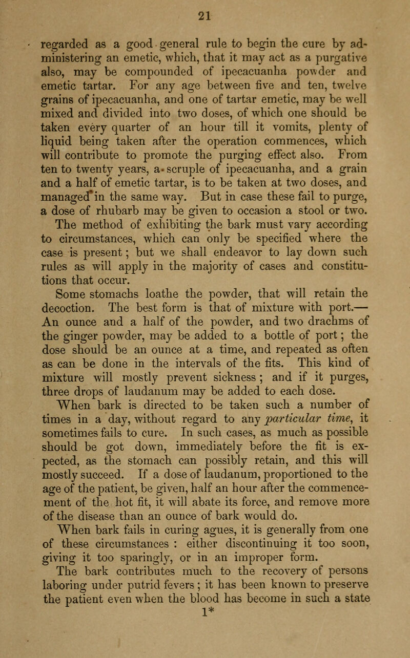 regarded as a good general rule to begin the cure by ad- ministering an emetic, which, that it may act as a purgative also, may be compounded of ipecacuanha powder and emetic tartar. For any age between five and ten, twelve grains of ipecacuanha, and one of tartar emetic, may be well mixed and divided into two doses, of which one should be taken every quarter of an hour till it vomits, plenty of liquid being taken after the operation commences, which will contribute to promote the purging effect also. From ten to twenty years, a* scruple of ipecacuanha, and a grain and a half of emetic tartar, is to be taken at two doses, and managed*in the same way. But in case these fail to purge, a dose of rhubarb may be given to occasion a stool or two. The method of exhibiting the bark must vary according to circumstances, which can only be specified where the case is present; but we shall endeavor to lay down such rules as will apply in the majority of cases and constitu- tions that occur. Some stomachs loathe the powder, that will retain the decoction. The best form is that of mixture with port.— An ounce and a half of the powder, and two drachms of the ginger powder, may be added to a bottle of port; the dose should be an ounce at a time, and repeated as often as can be done in the intervals of the fits. This kind of mixture will mostly prevent sickness; and if it purges, three drops of laudanum may be added to each dose. When bark is directed to be taken such a number of times in a day, without regard to any particular time, it sometimes fails to cure. In such cases, as much as possible should be got down, immediately before the fit is ex- pected, as the stomach can possibly retain, and this will mostly succeed. If a dose of laudanum, proportioned to the age of the patient, be given, half an hour after the commence- ment of the hot fit, it will abate its force, and remove more of the disease than an ounce of bark would do. When bark fails in curing agues, it is generally from one of these circumstances : either discontinuing it too soon, giving it too sparingly, or in an improper form. The bark contributes much to the recovery of persons laboring under putrid fevers ; it has been known to preserve the patient even when the blood has become in such a state 1*