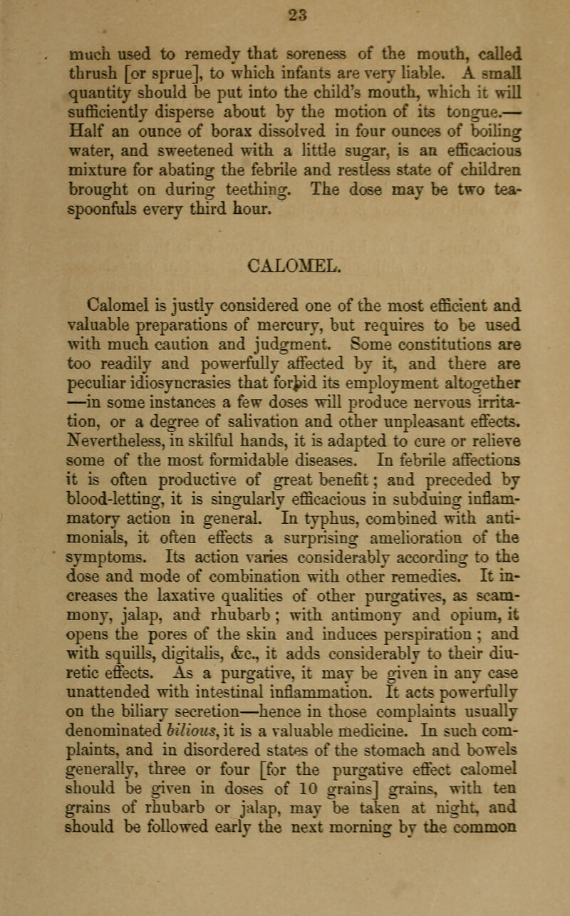 much used to remedy that soreness of the mouth, called thrush [or sprue], to which infants are very liable. A small quantity should be put into the child's mouth, which it will sufficiently disperse about by the motion of its tongue.— Half an ounce of borax dissolved in four ounces of boiling water, and sweetened with a little sugar, is an efficacious mixture for abating the febrile and restless state of children brought on during teething. The dose may be two tea- spoonfuls every third hour. CALOMEL. Calomel is justly considered one of the most efficient and valuable preparations of mercury, but requires to be used with much caution and judgment. Some constitutions are too readily and powerfully affected by it, and there are peculiar idiosyncrasies that forbid its employment altogether —in some instances a few doses will produce nervous irrita- tion, or a degree of salivation and other unpleasant effects. Nevertheless, in skilful hands, it is adapted to cure or relieve some of the most formidable diseases. In febrile affections it is often productive of great benefit; and preceded by blood-letting, it is singularly efficacious in subduing inflam- matory action in general. In typhus, combined with anti- monials, it often effects a surprising amelioration of the symptoms. Its action varies considerably according to the dose and mode of combination with other remedies. It in- creases the laxative qualities of other purgatives, as scam- mony, jalap, and rhubarb ; with antimony and opium, it opens the pores of the skin and induces perspiration ; and with squills, digitalis, tire, it adds considerably to their diu- retic effects. As a purgative, it may be given in any case unattended with intestinal inflammation. It acts powerfully on the biliary secretion—hence in those complaints usually denominated bilious, it is a valuable medicine. In such com- plaints, and in disordered states of the stomach and bowels generally, three or four [for the purgative effect calomel should be given in doses of 10 grains] grains, with ten grains of rhubarb or jalap, may be taken at night, and should be followed earlv the next morning bv the common