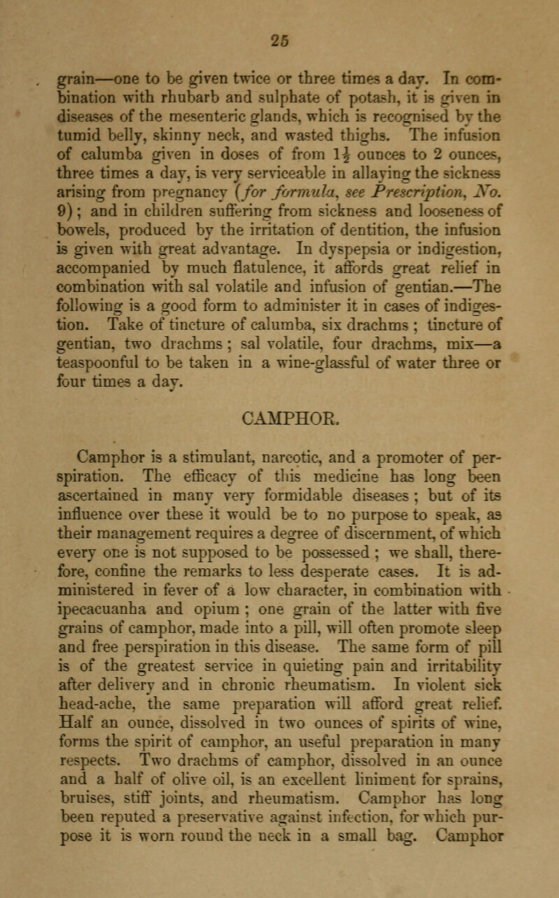 grain—one to be given twice or three times a day. In com- bination with rhubarb and sulphate of potash, it is given in diseases of the mesenteric glands, which is recognised by the tumid belly, skinny neck, and wasted thighs. The infusion of calumba given in doses of from 1^ ounces to 2 ounces, three times a day, is very serviceable in allaying the sickness arising from pregnancy {for formula, see Prescription, Xo. 9); and in children suffering from sickness and looseness of bowels, produced by the irritation of dentition, the infusion is given with great advantage. In dyspepsia or indigestion, accompanied by much flatulence, it affords great relief in combination with sal volatile and infusion of gentian.—The following is a good form to administer it in cases of indiges- tion. Take of tincture of calumba, six drachms ; tincture of gentian, two drachms ; sal volatile, four drachms, mix—a teaspoonful to be taken in a wine-glassful of water three or four times a day. CAMPHOR. Camphor is a stimulant, narcotic, and a promoter of per- spiration. The efficacy of this medicine has long been ascertained in many very formidable diseases ; but of its influence over these it would be to no purpose to speak, as their management requires a degree of discernment, of which every one is not supposed to be possessed ; we shall, there- fore, confine the remarks to less desperate cases. It is ad- ministered in fever of a low character, in combination with ipecacuanha and opium ; one grain of the latter with five grains of camphor, made into a pill, will often promote sleep and free perspiration in this disease. The same form of pill is of the greatest service in quieting pain and irritability after delivery and in chronic rheumatism. In violent sick head-ache, the same preparation will afford great relief. Half an ounce, dissolved in two ounces of spirits of wine, forms the spirit of camphor, an useful preparation in many respects. Two drachms of camphor, dissolved in an ounce and a half of olive oil, is an excellent liniment for sprains, bruises, stiff joints, and rheumatism. Camphor has long been reputed a preservative against infection, for which pur- pose it is worn round the neck in a small bag. Camphor