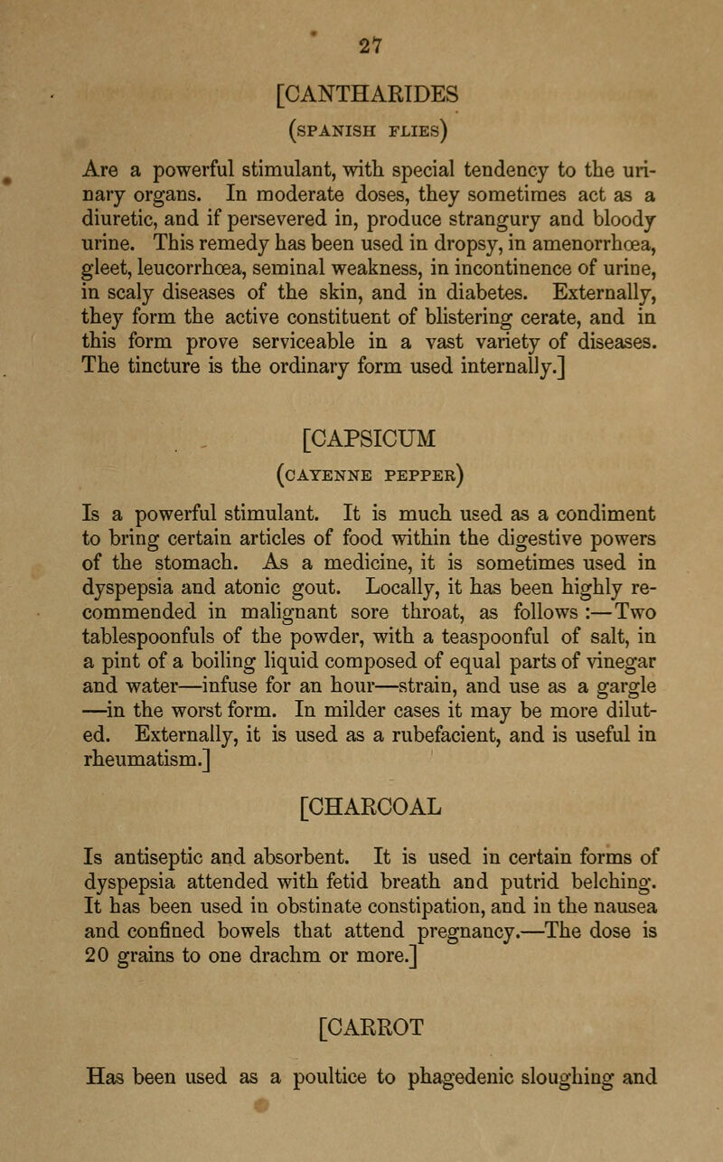 21 [CANTHARIDES (SPANISH FLIES) Are a powerful stimulant, with special tendency to the uri- nary organs. In moderate doses, they sometimes act as a diuretic, and if persevered in, produce strangury and bloody urine. This remedy has been used in dropsy, in amenorrhcea, gleet, leucorrhcea, seminal weakness, in incontinence of urine, in scaly diseases of the skin, and in diabetes. Externally, they form the active constituent of blistering cerate, and in this form prove serviceable in a vast variety of diseases. The tincture is the ordinary form used internally.] [CAPSICUM (cayenne pepper) Is a powerful stimulant. It is much used as a condiment to bring certain articles of food within the digestive powers of the stomach. As a medicine, it is sometimes used in dyspepsia and atonic gout. Locally, it has been highly re- commended in malignant sore throat, as follows :—Two tablespoonfuls of the powder, with a teaspoonful of salt, in a pint of a boiling liquid composed of equal parts of vinegar and water—infuse for an hour—strain, and use as a gargle —in the worst form. In milder cases it may be more dilut- ed. Externally, it is used as a rubefacient, and is useful in rheumatism.] [CHARCOAL Is antiseptic and absorbent. It is used in certain forms of dyspepsia attended with fetid breath and putrid belching. It has been used in obstinate constipation, and in the nausea and confined bowels that attend pregnancy.—The dose is 20 grains to one drachm or more.] [CARROT Has been used as a poultice to phagedenic sloughing and