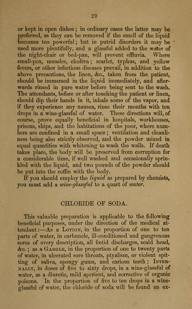 2t) or kept in open dishes; in ordinary cases the latter may be preferred, as they can be removed if the smell of the liquid becomes too powerful; but in putrid disorders it may be used more plentifully, and a glassful added to the water of the night-chair or bed-pan, will prevent effluvia. Where small-pox, measles, cholera; scarlet, typhus, and yellow fevers, or other infectious diseases prevail, in addition to the above precautions, the linen, &c, taken from the patient, should be immersed in the liquid immediately, and after- wards rinsed in pure water before being sent to the wash. The attendants, before or after touching the patient or linen, should dip their hands in it, inhale some of the vapor, and if they experience any nausea, rinse their mouths with ten drops in a wine-glassful of water. These directions will, of course, prove equally beneficial in hospitals, workhouses, prisons, ships, and the habitations of the poor, where num- bers are confined in a small space ; ventilation and cleanli- ness being also strictly observed, and the powder mixed in equal quantities with whitening to wash the walls. If death takes place, the body will be preserved from corruption for a considerable time, if well washed and occasionally sprin- kled with the liquid, and two pounds of the powder should be put into the coffin with the body. If you should employ the liquid as prepared by chemists, you must add a wine-glassful to a quart of water. CHLORIDE OF SODA. This valuable preparation is applicable to the following beneficial purposes, under the direction of the medical at- tendant :—As a Lotion, in the proportion of one to ten parts of water, in carbuncle, ill-conditioned and gangrenous sores of every description, all foetid discharges, scald head, &c.; as a Gargle, in the proportion of one to twenty parts of water, in ulcerated sore throats, ptyalism, or violent spit- ting of saliva, spongy gums, and carious teeth ; Inter- nally, in doses of five to sixty drops, in a wine-glassful of water, as a diuretic, mild aperient, and corrective of organic poisons. In the proportion of five to ten drops in a wine- glassful of water, the chloride of soda will be found an ex-