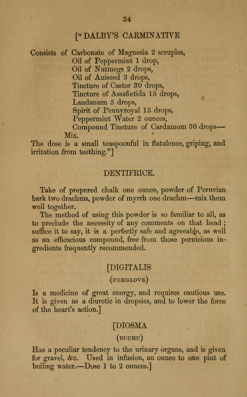 [« DALBY'S CARMINATIVE Consists of Carbonate of Magnesia 2 scruples, Oil of Peppermint 1 drop, Oil of Nutmegs 2 drops, Oil of Aniseed 3 drops, Tincture of Castor 30 drops, Tincture of Assafcetida 15 drops, Laudanum 5 drops, Spirit of Pennyroyal 15 drops, Peppermint Water 2 ounces, Compound Tincture of Cardamom 30 drops— Mix. The dose is a small teaspoonful in flatulence, griping, and irritation from teething.] DENTIFRICE. Take of prepared chalk one ounce, powder of Peruvian bark two drachms, powder of myrrh one drachm—mix them well together. The method of using this powder is so familiar to all, as to preclude the necessity of any comments on that head; suffice it to say, it is a perfectly safe and agreeable, as well as an efficacious compound, free from those pernicious in- gredients frequently recommended. [DIGITALIS (foxglove) Is a medicine of great energy, and requires cautious use. It is given as a diuretic in dropsies, and to lower the force of the heart's action.] [DIOSMA (buchu) Has a peculiar tendency to the urinary organs, and is given for gravel, &c. Used in infusion, an ounce to one pint of boiling water.—Dose 1 to 2 ounces.]