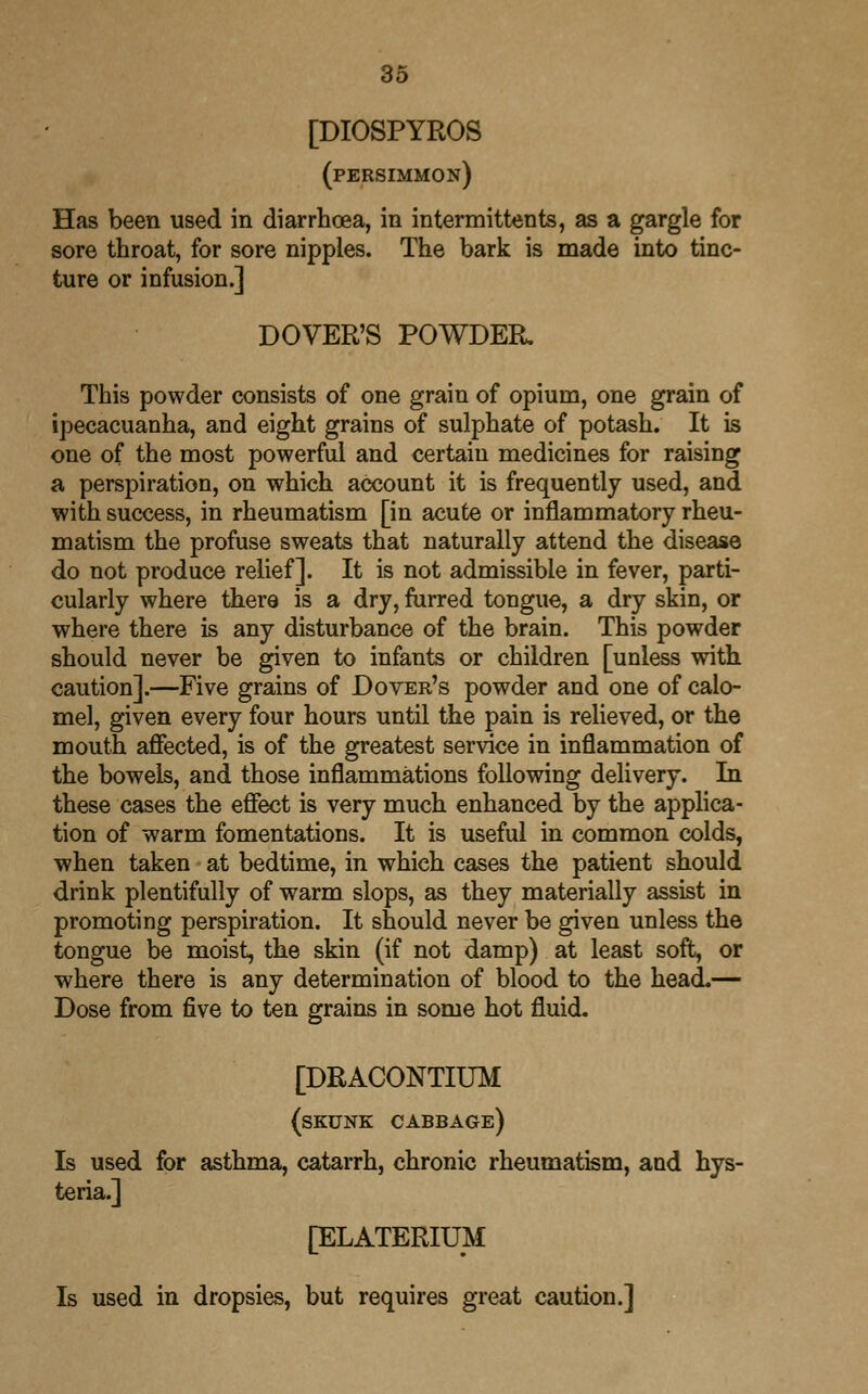 [DIOSPYROS (persimmon) Has been used in diarrhoea, in intermittents, as a gargle for sore throat, for sore nipples. The bark is made into tinc- ture or infusion.] DOVER'S POWDER. This powder consists of one grain of opium, one grain of ipecacuanha, and eight grains of sulphate of potash. It is one of the most powerful and certain medicines for raising a perspiration, on which account it is frequently used, and with success, in rheumatism [in acute or inflammatory rheu- matism the profuse sweats that naturally attend the disease do not produce relief]. It is not admissible in fever, parti- cularly where there is a dry, furred tongue, a dry skin, or where there is any disturbance of the brain. This powder should never be given to infants or children [unless with caution].—Five grains of Dover's powder and one of calo- mel, given every four hours until the pain is relieved, or the mouth affected, is of the greatest service in inflammation of the bowels, and those inflammations following delivery. In these cases the effect is very much enhanced by the applica- tion of warm fomentations. It is useful in common colds, when taken at bedtime, in which cases the patient should drink plentifully of warm slops, as they materially assist in promoting perspiration. It should never be given unless the tongue be moist, the skin (if not damp) at least soft, or where there is any determination of blood to the head.— Dose from five to ten grains in some hot fluid. [DRACONTIUM (skunk cabbage) Is used for asthma, catarrh, chronic rheumatism, and hys- teria.] [ELATERIUM Is used in dropsies, but requires great caution.]