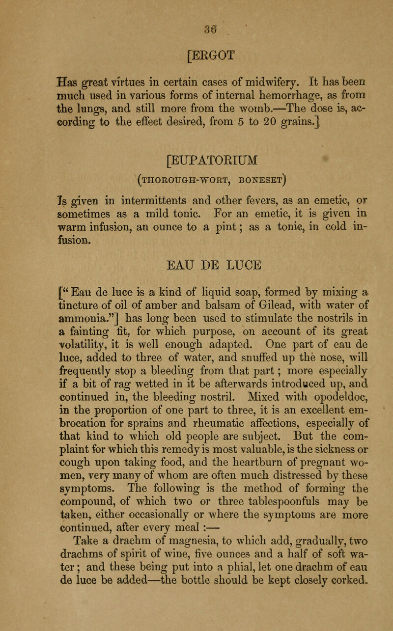 [ERGOT Has great virtues in certain cases of midwifery. It has been much used in various forms of internal hemorrhage, as from the lungs, and still more from the womb,—The dose is, ac- cording to the effect desired, from 5 to 20 grains.} [EUPATORIUM (thorough-wort, boneset) Is given in intermittents and other fevers, as an emetic, or sometimes as a mild tonic. For an emetic, it is given in warm infusion, an ounce to a pint; as a tonic, in cold in- fusion. EAU DE LUCE [ Eau de luce is a kind of liquid soap, formed by mixing a tincture of oil of amber and balsam of Gilead, with water of ammonia ] has long been used to stimulate the nostrils in a fainting fit, for which purpose, on account of its great volatility, it is well enough adapted. One part of eau de luce, added to three of water, and snuffed up the nose, will frequently stop a bleeding from that part; more especially if a bit of rag wetted in it be afterwards introduced up, and continued in, the bleeding nostril. Mixed with opodeldoc, in the proportion of one part to three, it is an excellent em- brocation for sprains and rheumatic affections, especially of that kind to which old people are subject. But the com- plaint for which this remedy is most valuable, is the sickness or cough upon taking food, and the heartburn of pregnant wo- men, very many of whom are often much distressed by these symptoms. The following is the method of forming the compound, of which two or three tablespoonfuls may be taken, either occasionally or where the symptoms are more continued, after every meal:— Take a drachm of magnesia, to which add, gradually, two drachms of spirit of wine, five ounces and a half of soft wa- ter ; and these being put into a phial, let one drachm of eau de luce be added—the bottle should be kept closely corked.