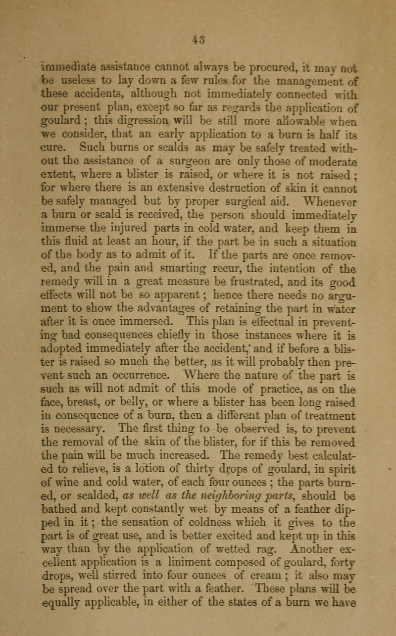 immediate assistance cannot always be procured, it rnav not be useless to lav down a few rules for the management of these accidents, although not immediately connected with our present plan, except so fai - the application of goulard ; this digression will be still more allowable when we consider, that an early application to a burn is half its cure. Such burns or scalds as may be safely treated with- out the assistance of a surgeon are only those of moderate extent, where a blister is raised, or where it is not : for where there is an extensive destruction of skin it cannot be safely managed but by proper surgical aid. Wh a burn or scald is received, the person should immediately immerse the injured parts in cold water, and keep them in this fluid at least an hour, if the part be in such a situation of the body as to admit of it. If the parts are once remov- ed, and the pain and smarting recur, the intention of the remedy will in a great measure be frustrated, and its good effects will not be so apparent; hence there needs no argu- ment to show the advantages of retaining the part in water after it is once immersed. This plan is effectual in prevent- ing bad consequences chiefly in those instances where it is adopted immediately after the accident,' and if before a blis- ter is raised so much the better, as it will probably then pre- vent such an occurrence. Where the nature of the part is such as will not admit of this mode of practice, as on the face, breast, or belly, or where a blister has been loni; in consequence of a burn, then a different plan of treatment is necessary. The first thing to be observed is, to prevent the removal of the skin of the blister, for if this be removed the pain will be much increased. The remedy best calculat- ed to relieve, is a lotion of thirty drops of goulard, in spirit of wine and cold water, of each four ounces ; the parts burn- ed, or sealded, as icell as the neighboring -parts, should be bathed and kept constantly wet by means of a feather dip- ped in it; the sensation of coldness which it gives to the part is of great use, and is better excited and kept up in this way than by the application of wetted rag. Another ex- cellent application is a liniment composed of goulard, forty drops, well stirred into four Gunces of cream : it also may be spread over the part with a feather. These plans will be equally applicable, in either of the states of a burn we have