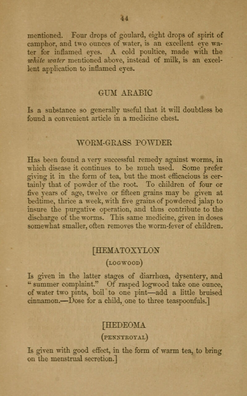 mentioned. Four drops of gonlard, eight drops of spirit of camphor, and two ounces oi water, is an excellent eye wa- ter for inflamed eyes. A cold poultice, made with the white water mentioned above, instead of milk, is an excel- lent application to inflamed eyes. GUM ARABIC Is a substance so generally useful that it will doubtless be found a convenient article in a medicine chest. WORM-GRASS POTTDER Has been found a very successful remedy against worms, in which disease it continues to be much used. Some prefer giving it in the form of tea, but the most efficacious is cer- tainly that of powder of the root. To children of four or five years of age. twelve or fifteen grains may be given at bedtime, thrice a week, with five grains of powdered jalap to insure the purgative operation, and thus contribute to the discharge of the worms. This same medicine, given in doses somewhat smaller, often removes the worm-fever of children. [HEMATOXYLOX (logwood) Is given in the latter stages of diarrhoea, dysentery, and u summer complaint.'- Of rasped logwood take one ounce, of water two pints, boil to one pint—add a Little bruised cinnamon.—Dose for a child, one to three teaspoonfuls.] [HEDEO^IA (pen:s-tkotal) Is given with good effect, in the form of warm tea, to bring on the menstrual secretion.]