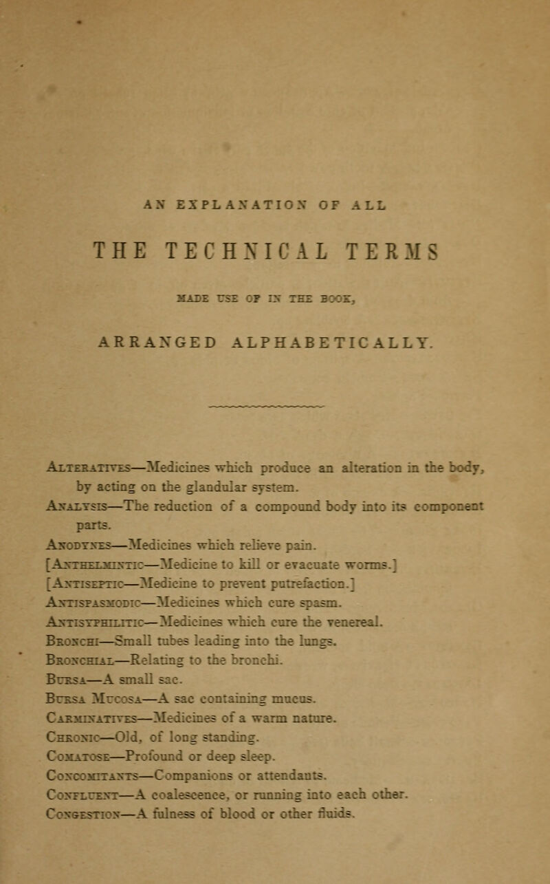 THE T E C H N I C A L TEE H S made 751 :? ::- ARRANGED ALPHABETICALLY. Alteratives—Medicines which produce an alteration in the body, by acting on the glandular system. es — 7~e reduction of a compound body into its component parts. Akoit: is— iiich relieve pain. [AntHEEJOBTK—Medicine to kill or evacuate worms.] ::e to prevent putrefaction.] SMODic — Medicines which cure spasm. bhiti —Medicines which cure the venereal. m—Small tubes leading into the lungs. sial—Relating to the bronchi. .11 sac. [: ataining mv.: r: zs—Bfedicmes of a warm nature. :—Old, of long standing. —Profound or . Coxc::: ra— j mpanions or attend. -inning into each other. \ fulness of blood or other fluids.