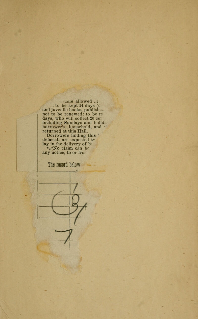 a.ne allowed ..t .;to be kept 14 days (c and juvenile books, publish^ not to be renewed; to be re days, who will collect 20 ce including Sundays and holid. borrower's household, and ■ returned at this Hall. Borrowers finding this ' defaced, are expected t^ lay in the delivery of h- ***No claim can b' any notice, to or fro: Tie record below