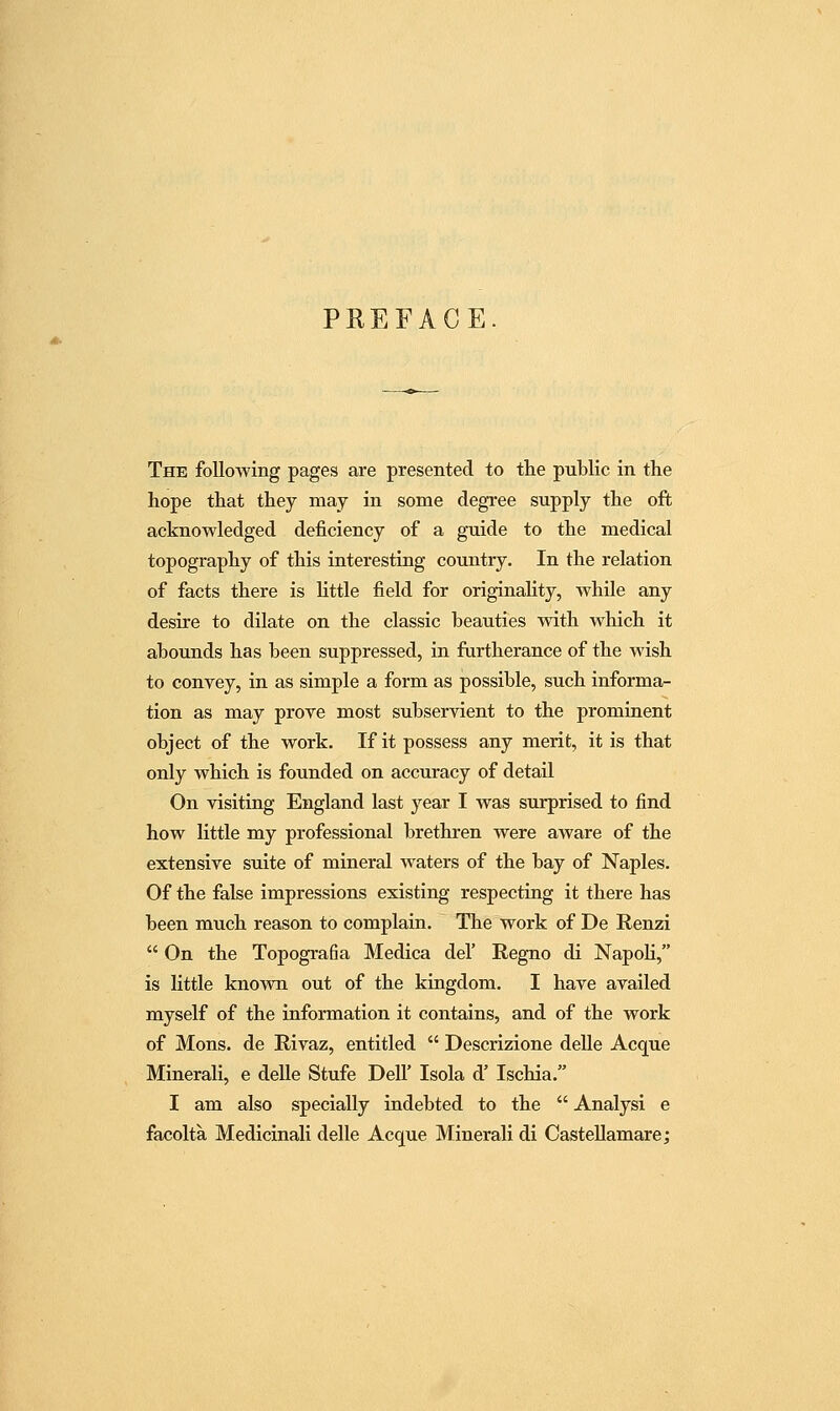 PKEFACE The following pages are presented to the public in the hope that they may in some degree supply the oft acknowledged deficiency of a guide to the medical topography of this interesting country. In the relation of facts there is Httle field for originality, while any desire to dilate on the classic beauties with which it abounds has been suppressed, in furtherance of the wish to convey, in as simple a form as possible, such informa- tion as may prove most subservient to the prominent object of the work. If it possess any merit, it is that only which is founded on accuracy of detail On visiting England last year I was surprised to find how little my professional brethren were aAvare of the extensive suite of mineral waters of the bay of Naples. Of the false impressions existing respecting it there has been much reason to complain. The work of De Renzi On the Topografia Medica del' Regno di NapoU, is little known out of the kingdom. I have availed myself of the information it contains, and of the work of Mons. de Rivaz, entitled Descrizione delle Acque Minerali, e deUe Stufe Dell' Isola d' Ischia. I am also specially indebted to the Analysi e facolta Medicinali delle Acque Minerali di CasteUamare;