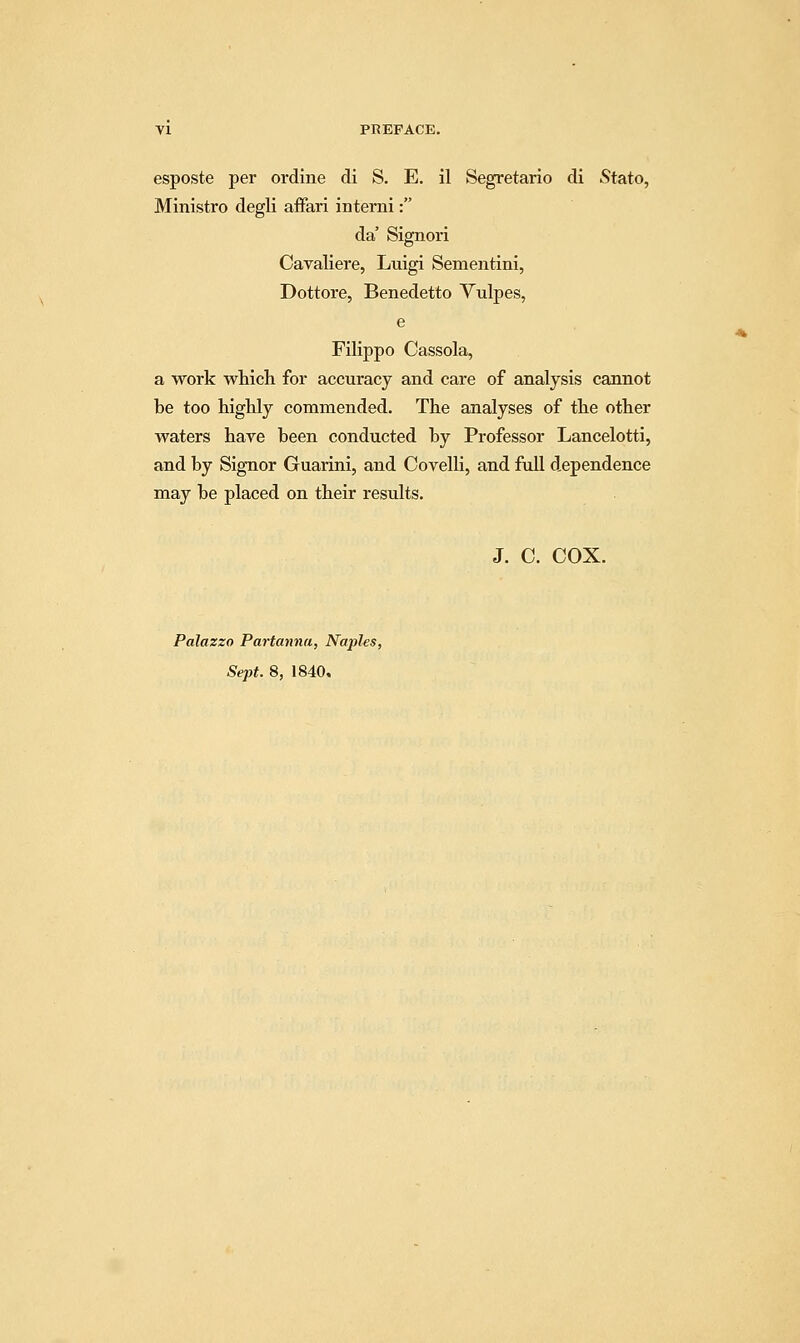 esposte per ordine di S, E. il Segretario di Stato, Ministro degli affari interni: da' Signori Cavaliere, Luigi Sementini, Dottore, Benedetto Vulpes, e Filippo Cassola, a work which for accuracy and care of analysis cannot be too highly commended. The analyses of the other waters hare been conducted by Professor Lancelotti, and by Signor Guarini, and Covelli, and full dependence may be placed on their results. J. C. COX. Palazzo Partanna, Naples, Sept. 8, 1840,