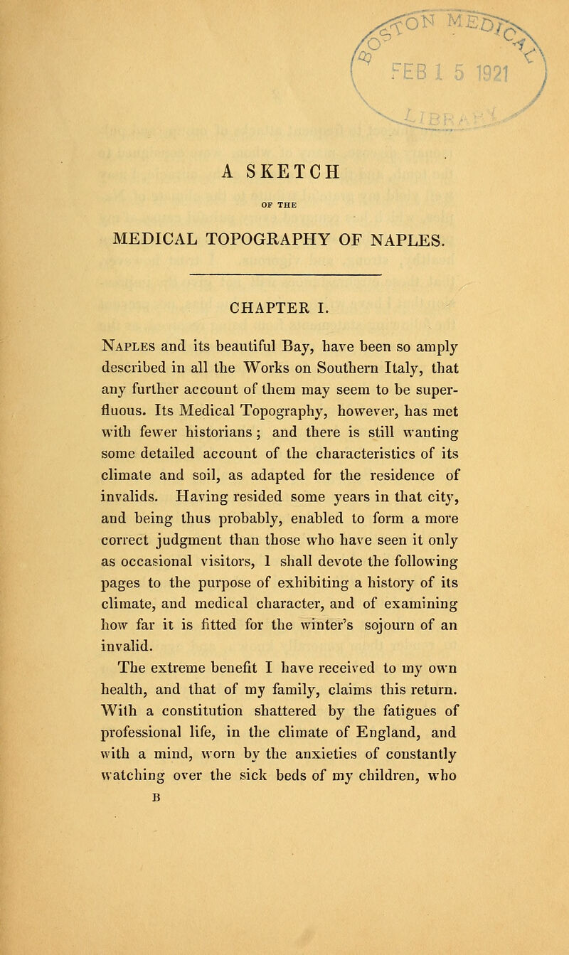 A SKETCH MEDICAL TOPOGRAPHY OF NAPLES. CHAPTER I. Naples and its beautiful Bay, have been so amply described in all the Works on Southern Italy, that any further account of them may seem to be super- fluous. Its Medical Topography, however, has met with fewer historians; and there is still wanting some detailed account of the characteristics of its climate and soil, as adapted for the residence of invalids. Plaving resided some years in that city, and being thus probably, enabled to form a more correct judgment than those who have seen it only as occasional visitors, I shall devote the following pages to the purpose of exhibiting a history of its climate, and medical character, and of examining how far it is fitted for the winter's sojourn of an invalid. The extreme benefit I have received to my own health, and that of my family, claims this return. With a constitution shattered by the fatigues of professional life, in the climate of England, and with a mind, worn by the anxieties of constantly watching over the sick beds of my children, who B