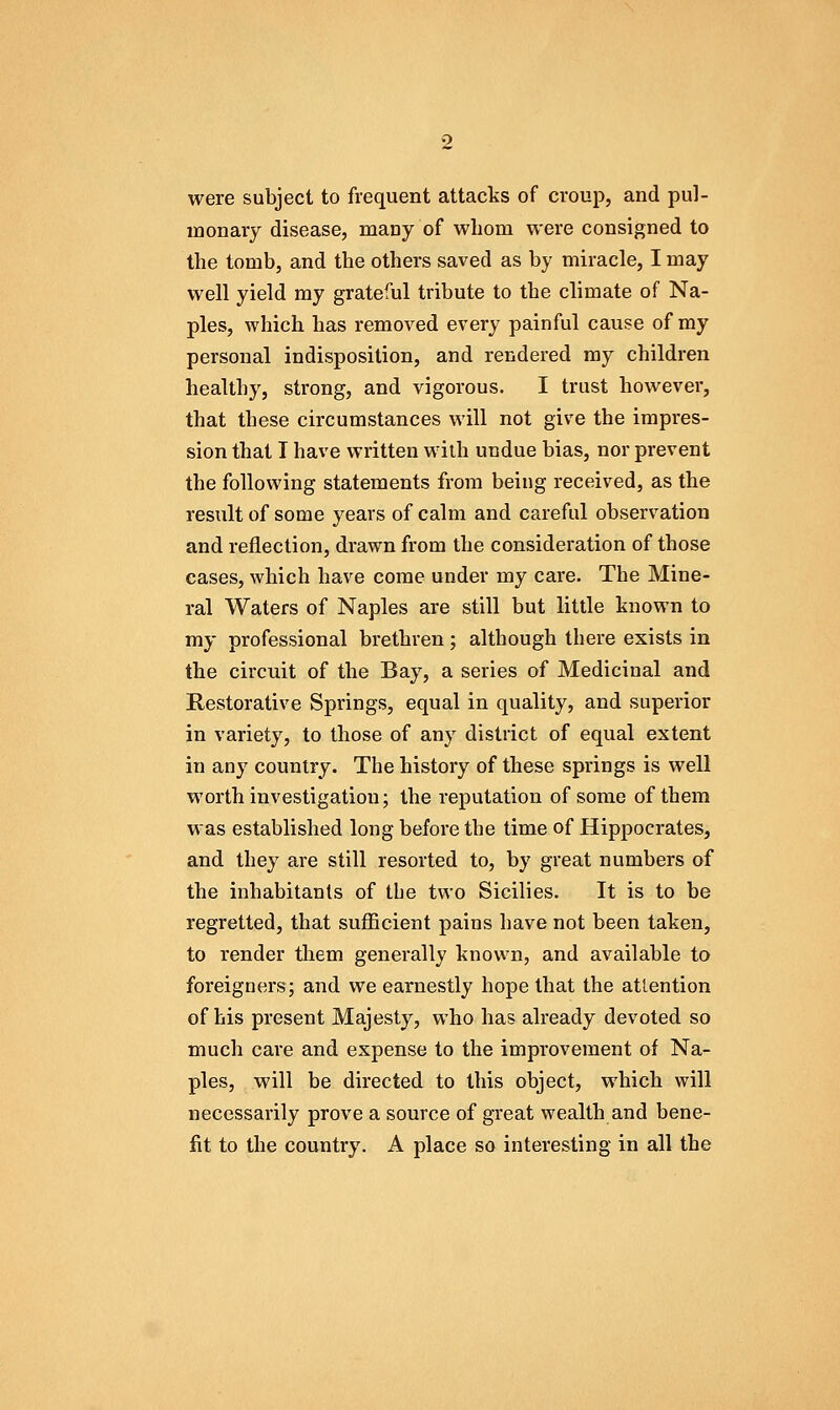 were subject to frequent attacks of croup, and pul- monary disease, many of whom were consigned to the tomb, and the others saved as by miracle, I may well yield my grateful tribute to the climate of Na- ples, which has removed every painful cause of my personal indisposition, and rendered ray children healthy, strong, and vigorous. I trust however, that these circumstances will not give the impres- sion that I have written with undue bias, nor prevent the following statements from being received, as the result of some years of calm and careful observation and reflection, drawn from the consideration of those cases, which have come under my care. The Mine- ral Waters of Naples are still but little known to my professional brethren; although there exists in the circuit of the Bay, a series of Medicinal and Restorative Springs, equal in quality, and superior in variety, to those of any district of equal extent in any country. The history of these springs is well worth investigation; the reputation of some of them was established long before the time of Hippocrates, and they are still resorted to, by great numbers of the inhabitants of tbe two Sicilies. It is to be regretted, that sufficient pains have not been taken, to render them generally known, and available to foreigners; and we earnestly hope that the attention of his present Majesty, who has already devoted so much care and expense to the improvement of Na- ples, will be directed to this object, which will necessarily prove a source of great wealth and bene- fit to the country. A place so interesting in all the