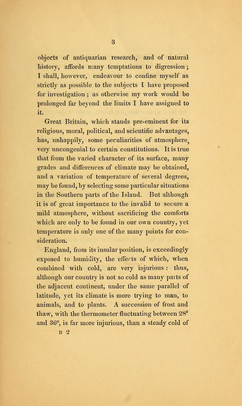 objects of antiquarian research, and of natural history, affords many temptations to digression; I shall, however, endeavour to confine myself as strictly as possible to the subjects I have proposed for investigation ; as otherwise my vt^ork would be prolonged far beyond the limits I have assigned to it. Great Britain, which stands pre-eminent for its religious, moral, political, and scientific advantages, has, unhappily, some peculiarities of atmosphere^ very uncongenial to certain constitutions. It is true that from the varied character of its surface, many grades and differences of climate may be obtained, and a variation of temperature of several degrees, may be found, by selecting some particular situations in the Southern parts of the Island, But although it is of great importance to the invalid to secure a mild atmosphere, without sacrificing the comforts which are only to be found in our own country, yet temperature is only one of the many points for con- sideration. England, from its insular position, is exceedingly exposed to humidity, the effects of which, when combined with cold, are very injurious : thus, although our country is not so cold as many parts of the adjacent continent, under the same parallel of latitude, yet its climate is more trying to man, to animals, and to plants. A succession of frost and thaw, with the thermometer fluctuating between SS*' and 36, is far more injurious, than a steady cold of