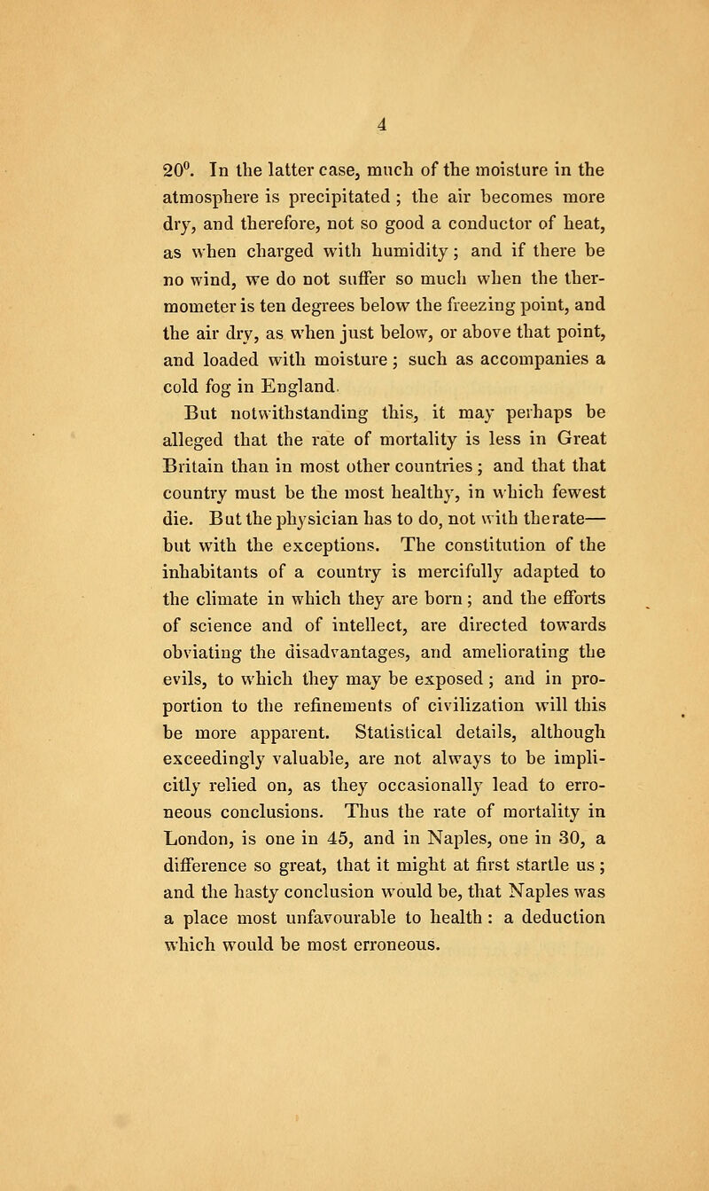 atmosphere is precipitated ; the air becomes more dry, and therefore, not so good a conductor of heat, as when charged with humidity; and if there be no wind, we do not suiFer so much when the ther- mometer is ten degrees below the freezing point, and the air dry, as when just below, or above that point, and loaded with moisture; such as accompanies a cold fog in England. But notwithstanding this, it may perhaps be alleged that the rate of mortality is less in Great Britain than in most other countries; and that that country must be the most healthy, in which fewest die. But the physician has to do, not with the rate— but with the exceptions. The constitution of the inhabitants of a country is mercifully adapted to the climate in which they are born; and the efforts of science and of intellect, are directed towards obviating the disadvantages, and ameliorating the evils, to which they may be exposed; and in pro- portion to the refinements of civilization will this be more apparent. Statistical details, although exceedingly valuable, are not always to be impli- citly relied on, as they occasionally lead to erro- neous conclusions. Thus the rate of mortality in London, is one in 45, and in Naples, one in 30, a difference so great, that it might at first startle us ; and the hasty conclusion would be, that Naples was a place most unfavourable to health: a deduction which would be most erroneous.