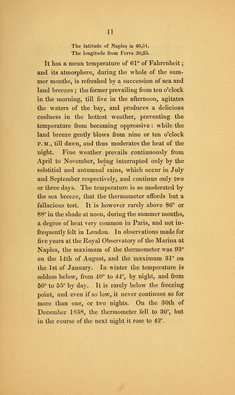 The latitude of Naples is 40,51. The longitude from Ferve 30,25. It has a mean temperature of 61° of Fahrenheit; and its atmosphere, during the whole of the sum- mer months, is refreshed by a succession of sea and land breezes ; the former prevailing from ten o'clock in the morning, till five in the afternoon, agitates the waters of the bay, and produces a delicious coolness in the hottest weather, preventing the temperature from becoming oppressive: while the land breeze gently blows from nine or ten o'clock p. M., till dawn, and thus moderates the heat of the night. Fine weather prevails continuously from April to November, being interrupted only by the solstitial and autumnal rains, which occur in July and September respectively, and continue only two or three days. The temperature is so moderated by the sea breeze, that the thermometer affords but a fallacious test. It is however rarely above 86° or 88° in the shade at noon, during the summer months, a degree of heat very common in Paris, and not in- frequently felt in London. In obseiTations made for five years at the Royal Observatory of the Marina at Naples, the maximum of the thermometer was 93° on the 14th of August, and the maximum 31° on the 1st of January. In winter the temperature is seldom below, from 40° to 44°, by night, and from 50° to 55° by day. It is rarely below the freezing point, and even if so low, it never continues so for more than one, or two nights. On the 30th of December 1838, the thermometer fell to 30°, but in the course of the next night it rose to 42°.