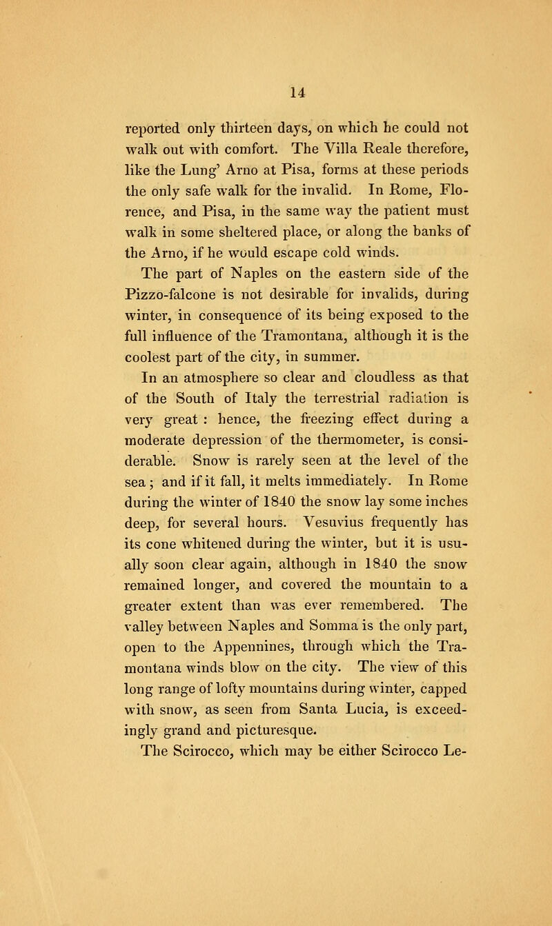 reported only thirteen days, on which he could not walk out with comfort. The Villa Reale therefore, like the Lung' Arno at Pisa, forms at these periods the only safe walk for the invalid. In Rome, Flo- rence, and Pisa, in the same way the patient must walk in some sheltered place, or along the banks of the Arno, if he would escape cold winds. The part of Naples on the eastern side of the Pizzo-falcone is not desirable for invalids, during winter, in consequence of its being exposed to the full influence of the Tramontana, although it is the coolest part of the city, in summer. In an atmosphere so clear and cloudless as that of the South of Italy the terrestrial radiation is very great : hence, the freezing eflect during a moderate depression of the thermometer, is consi- derable. Snow is rarely seen at the level of the sea; and if it fall, it melts immediately. In Rome during the winter of 1840 the snow lay some inches deep, for several hours. Vesuvius frequently has its cone whitened during the winter, but it is usu- ally soon clear again, although in 1840 the snow remained longer, and covered the mountain to a greater extent than was ever remembered. The valley between Naples and Somma is the only part, open to the Appennines, through which the Tra- montana winds blow on the city. The view of this long range of lofty mountains during winter, capped with snow, as seen fi-om Santa Lucia, is exceed- ingly grand and picturesque. The Scirocco, which may be either Scirocco Le-
