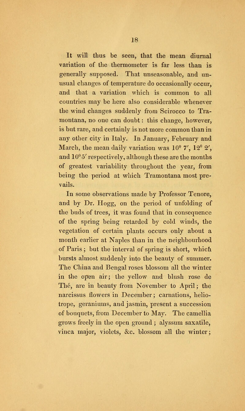 It will thus be seen, that the mean diurnal variation of the thermometer is far less than is generally supposed. That unseasonable, and un- usual changes of temperature do occasionally occur, and that a variation which is common to all countries may be here also considerable whenever the wind changes suddenly from Scirocco to Tra- montana, no one can doubt: this change, however, is but rare, and certainly is not more common than in any other city in Italy. In January, February and March, the mean daily variation was 10** 7', 12 2', and 10^5' respectively, although these are the months of greatest variability throughout the year, from being the period at which Tramontana most pre- vails. In some observations made by Professor Tenore, and by Dr. Hogg, on the period of unfolding of the buds of trees, it was found that in consequence of the spring being retarded by cold winds, the vegetation of certain plants occurs only about a month earlier at Naples than in the neighbourhood of Paris; but the interval of spring is short, which bursts almost suddenly into the beauty of summer. The China and Bengal roses blossom all the winter in tlie open air; the yellow and blush rose de The, are in beauty from November to April; the narcissus flowers in December; carnations, helio- trope, geraniums, and jasmin, present a succession of bouquets, from December to May. The camellia grows freely in the open ground ; alyssum saxatile, vinca major, violets, &c. blossom all the winter;