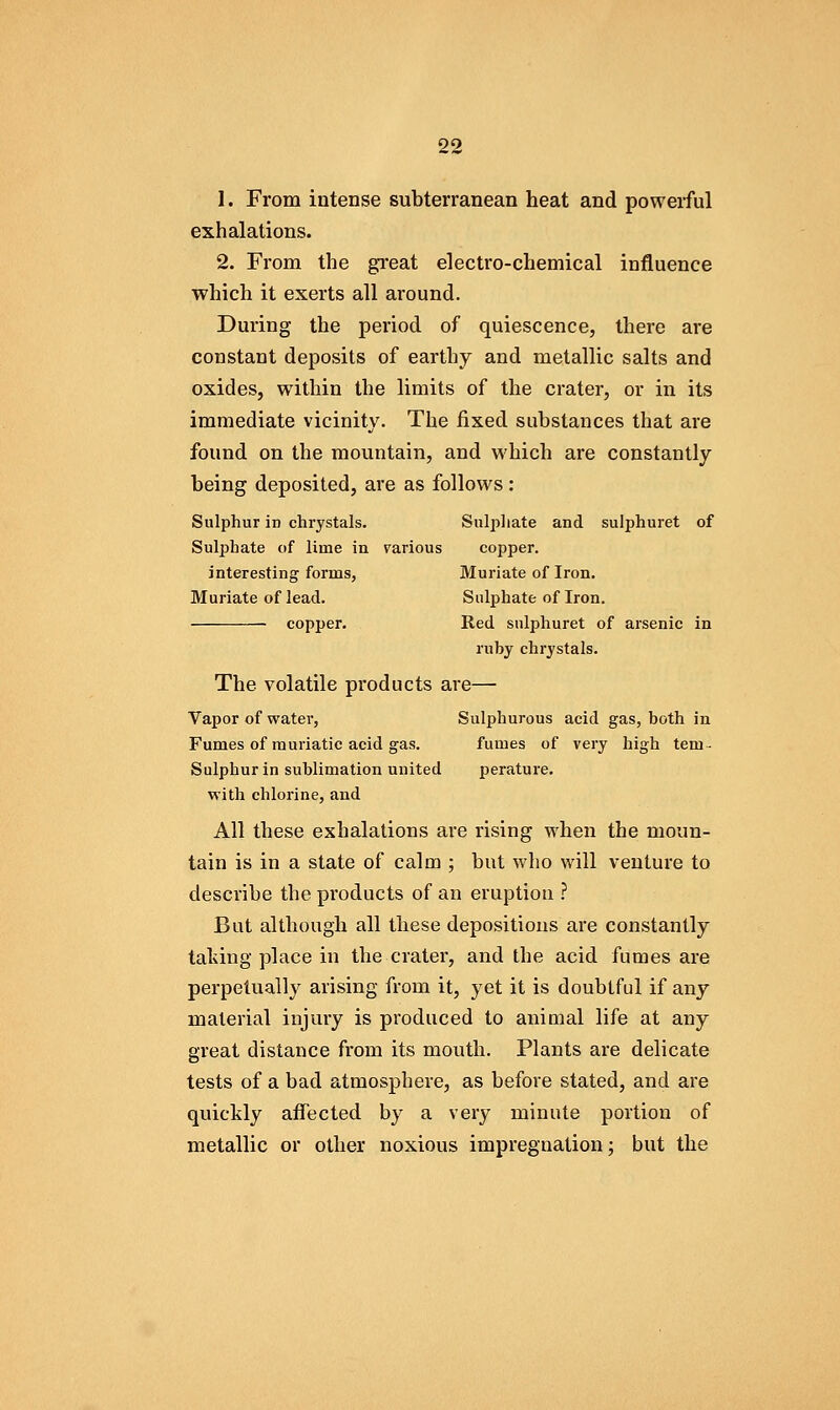 oo 1. From intense subterranean heat and powerful exhalations. 2. From the gi'eat electro-chemical influence which it exerts all around. During the period of quiescence, there are constant deposits of earthy and metallic salts and oxides, within the limits of the crater, or in its immediate vicinity. The fixed substances that are found on the mountain, and which are constantly being deposited, are as follows: Sulphur in chrystals. Sulj^liate and sulphuret of Sulphate of lime in rarious copper. interesting forms, Muriate of Iron, Muriate of lead. Sulphate of Iron. copper. Red sulphuret of arsenic in ruby chrystals. The volatile products are— Vapor of water, Sulphurous acid gas, both in Fumes of muriatic acid gas. fumes of very high tem- Sulphurin sublimation united perature. with chlorine, and All these exhalations are rising when the moun- tain is in a state of calm ; but who will venture to describe the products of an eruption .? But althougli all tliese depositions are constantly talving place in the crater, and the acid fumes are perpetually arising from it, yet it is doubtful if any material injury is produced to animal life at any great distance from its mouth. Plants are delicate tests of a bad atmosphere, as before stated, and are quickly aflfected by a very minute portion of metallic or other noxious impregnation; but the