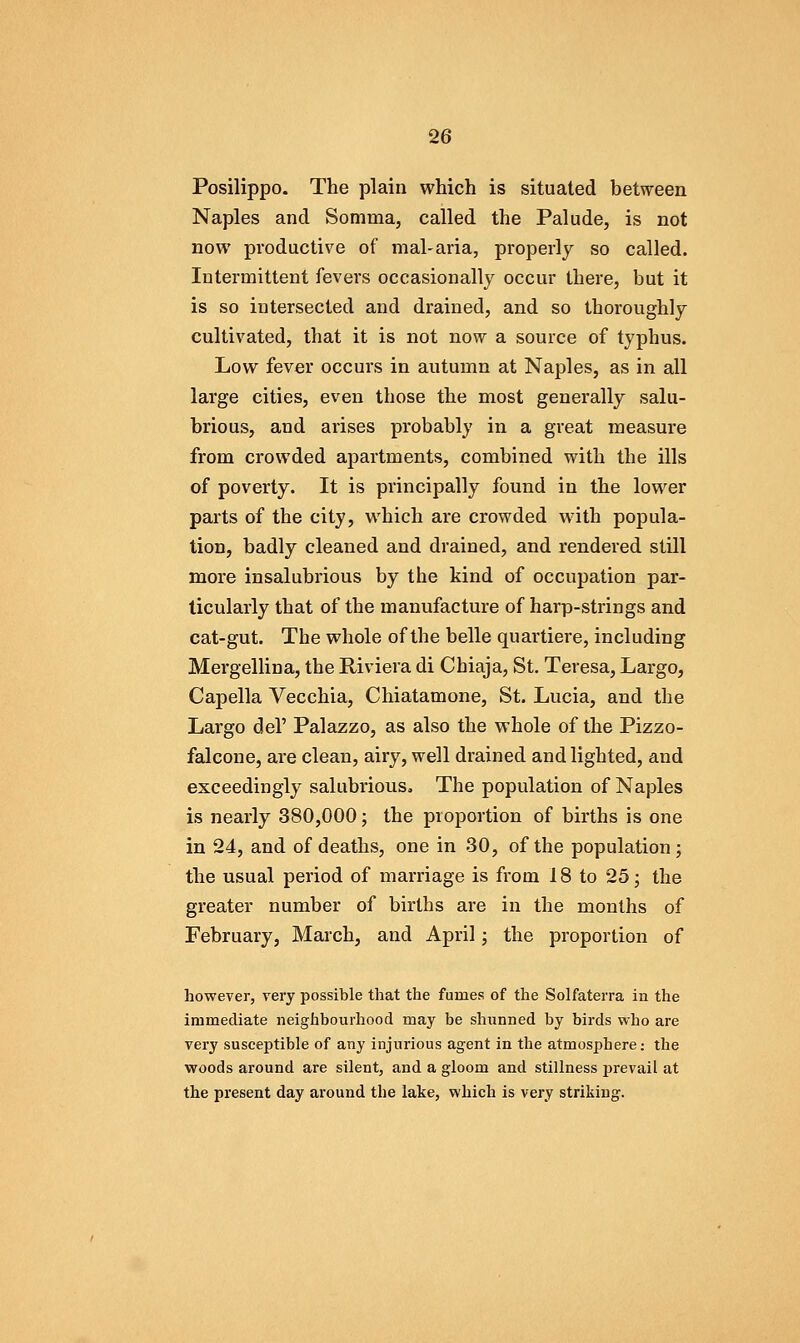 Posilippo. The plain which is situated between Naples and Somma, called the Palude, is not now productive of mal-aria, properly so called. Intermittent fevers occasionally occur there, but it is so intersected and drained, and so thoroughly cultivated, that it is not now a source of typhus. Low fever occurs in autumn at Naples, as in all large cities, even those the most generally salu- brious, and arises probably in a great measure from crowded apartments, combined with the ills of poverty. It is principally found in the lower parts of the city, which are crowded with popula- tion, badly cleaned and drained, and rendered still more insalubrious by the kind of occupation par- ticularly that of the manufacture of harp-strings and cat-gut. The whole of the belle quartiere, including Mergellina, the Riviera di Chiaja, St. Teresa, Largo, Capella Vecchia, Chiatamone, St. Lucia, and the Largo del' Palazzo, as also the whole of the Pizzo- falcone, are clean, airy, well drained and lighted, and exceedingly salubrious. The population of Naples is nearly 380,000; the proportion of births is one in 24, and of deaths, one in 30, of the population ; the usual period of marriage is from 18 to 25; the greater number of births are in the months of February, March, and April; the proportion of however, very possible that the fumes of the Solfaterra in the immediate neighbourhood may be shunned by birds who are very susceptible of any injurious agent in the atmosphere: the woods around are silent, and a gloom and stillness prevail at the present day around the lake, which is very striking.