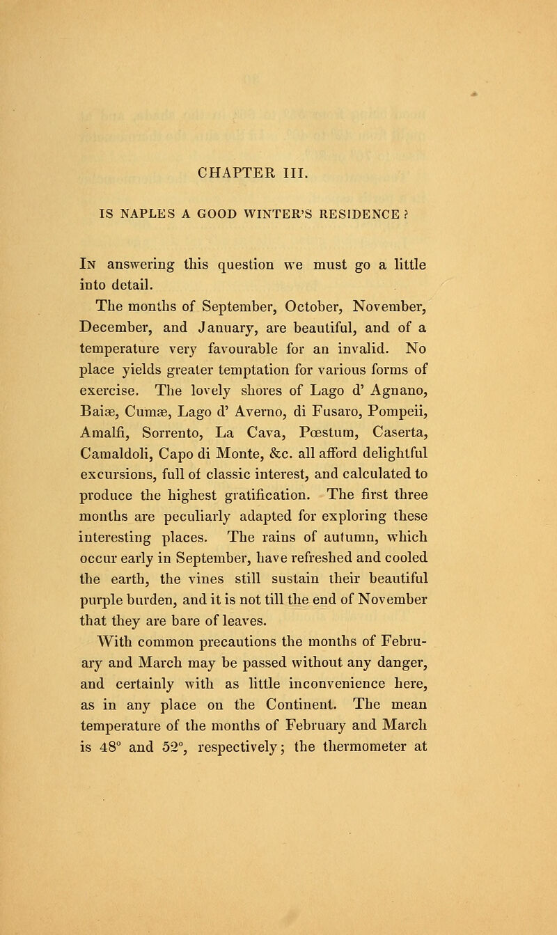 CHAPTER III. IS NAPLES A GOOD WINTER'S RESIDENCE? In answering this question we must go a little into detail. The months of September, October, November, December, and January, are beautiful, and of a temperature very favourable for an invalid. No place yields greater temptation for various forms of exercise. The lovely shores of Lago d' Agnano, Baiae, Cumse, Lago d' Averno, di Fusaro, Pompeii, Amalfi, Sorrento, La Cava, Poestum, Caserta, Camaldoli, Capo di Monte, &c. all afford delightful excursions, full of classic interest, and calculated to produce the highest gratification. The first three months are peculiarly adapted for exploring these interesting places. The rains of autumn, which occur early in September, have refreshed and cooled the earth, the vines still sustain iheir beautiful purple burden, and it is not till the end of November that they are bare of leaves. With common precautions the months of Febru- ary and March may be passed without any danger, and certainly with as little inconvenience here, as in any place on the Continent. The mean temperature of the months of February and March is 48° and 52°, respectively; the thermometer at