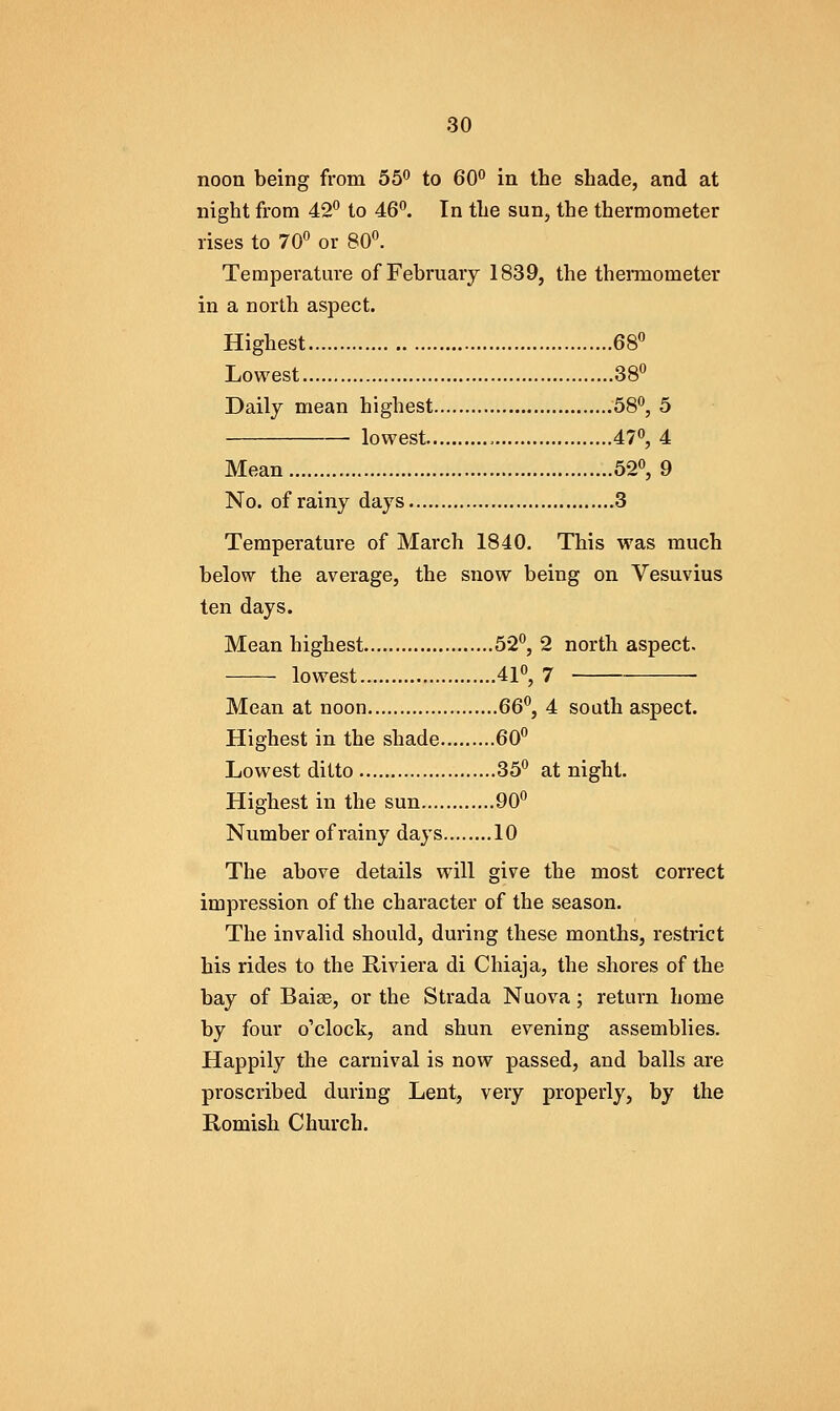 noon being from 55^ to 60** in the shade, and at night from 42 to 46°. In the sun, the thermometer rises to 70 or 80. Temperatui-e of February 1839, the thermometer in a north aspect. Highest 68 Lowest 38 Daily mean highest 58, 5 lowest , 47, 4 Mean 52, 9 No. of rainy days 3 Temperature of March 1840, This was much below the average, the snow being on Vesuvius ten days. Mean highest 52, 2 north aspect. lowest 41, 7 Mean at noon 66^, 4 soath aspect. Highest in the shade 60 Lowest ditto 35 at night. Highest in the sun 90 Number ofrainy days 10 The above details will give the most correct impression of the character of the season. The invalid should, during these months, restrict his rides to the Riviera di Chiaja, the shores of the bay of Baise, or the Strada Nuova; return home by four o'clock, and shun evening assemblies. Happily the carnival is now passed, and balls are proscribed during Lent, very properly, by the Romish Church.