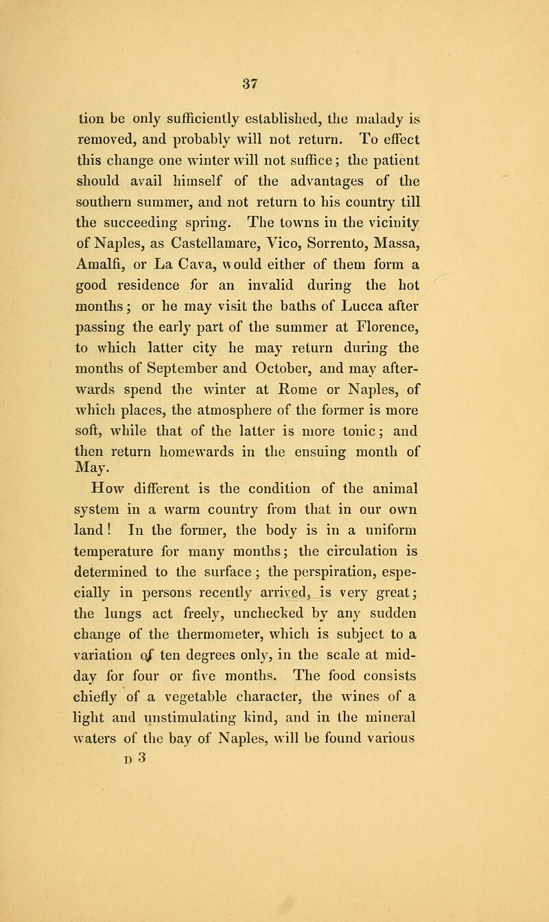 tion be only sufficiently established, the malady is removed, and probably will not return. To effect this change one winter will not suffice; the patient should avail himself of the advantages of the southern summer, and not return to his country till the succeeding spring. The towns in the vicinity of Naples, as Castellamare, Vico, Sorrento, Massa, Amalfi, or La Cava, would either of them form a good residence for an invalid during the hot months; or he may visit the baths of Lucca after passing the early part of the summer at Florence, to which latter city he may return during the months of September and October, and may after- wards spend the winter at Rome or Naples, of which places, the atmosphere of the former is more soft, while that of the latter is more tonic; and then return homewards in the ensuing month of May. How different is the condition of the animal system in a warm country from that in our own land! In the former, the body is in a uniform temperature for many months; the circulation is determined to the surface; the perspiration, espe- cially in persons recently arrived, is very great; the lungs act freely, unchecked by any sudden change of the thermometer, which is subject to a variation o/ ten degrees only, in the scale at mid- day for four or five months. The food consists chiefly of a vegetable character, the wines of a light and unstimulating kind, and in the mineral waters of the bay of Naples, will be found various d3