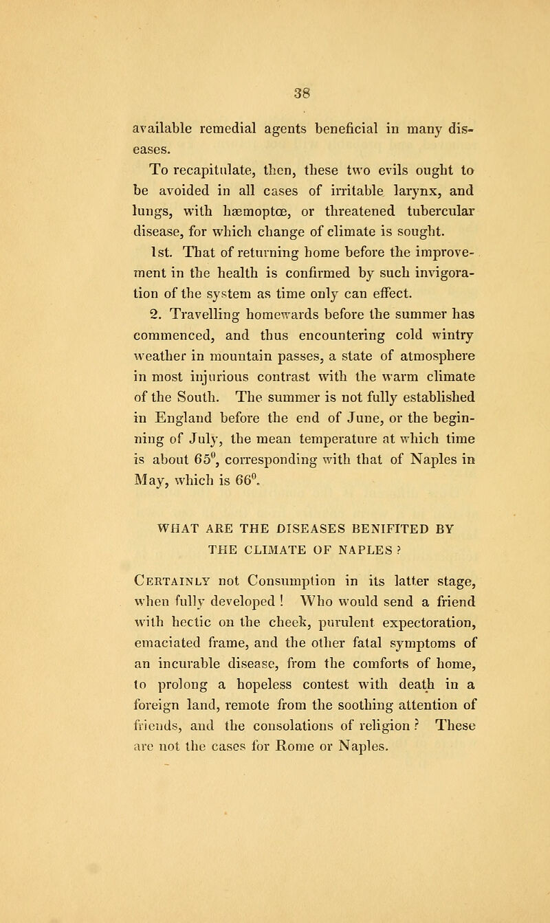 available remedial agents beneficial in many dis- eases. To recapitulate, then, these two evils ought to be avoided in all cases of irritable larynx, and lungs, with haemoptcE, or threatened tubercular disease, for which change of climate is sought. 1st. That of returning home before the improve- ment in the health is confirmed by such invigora- tion of the system as time only can effect. 2. Travelling homev/ards before the summer has commenced, and thus encountering cold wintry weather in mountain passes, a state of atmosphere in most injurious contrast with the warm climate of the South. The summer is not fully established in England before the end of June, or the begin- ning of July, the mean temperature at which time is about 65^, coiTesponding with that of Naples in May, which is 66*^. WHAT ARE THE DISEASES BENIFITED BY THE CLIMATE OF NAPLES ? Certainly not Consumption in its latter stage, when fully developed ! Who would send a friend with hectic on the cheek, purulent expectoration, emaciated frame, and the other fatal symptoms of an incurable disease, from the comforts of home, to prolong a hopeless contest with death in a foreign land, remote from the soothing attention of friends, and the consolations of religion ? These are not the cases for Rome or Naples.