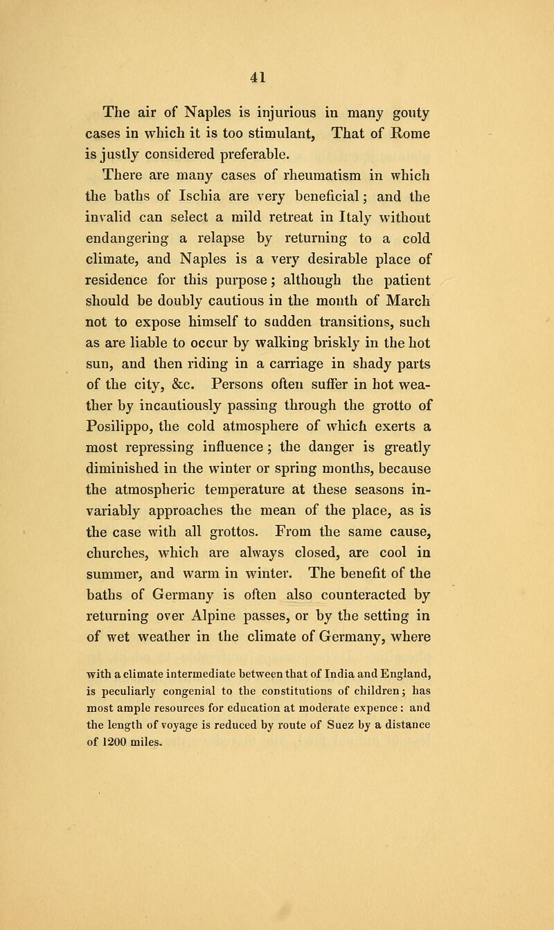 The air of Naples is injurious in many gouty cases in which it is too stimulant, That of Rome is justly considered preferable. There are many cases of rheumatism in which the baths of Ischia are very beneficial; and the invalid can select a mild retreat in Italy without endangering a relapse by returning to a cold climate, and Naples is a very desirable place of residence for this purpose; although the patient should be doubly cautious in the month of March not to expose himself to sadden transitions, such as are liable to occur by walking briskly in the hot sun, and then riding in a carriage in shady parts of the city, &c. Persons often suflfer in hot wea- ther by incautiously passing through the grotto of Posilippo, the cold atmosphere of which exerts a most repressing influence; the danger is greatly diminished in the winter or spring months, because the atmospheric temperature at these seasons in- variably approaches the mean of the place, as is the case with all grottos. From the same cause, churches, which are always closed, are cool in summer, and warm in winter. The benefit of the baths of Germany is often also counteracted by returning over Alpine passes, or by the setting in of wet weather in the climate of Germany, where with a climate intermediate between that of India and England, is peculiarly congenial to the constitutions of children; has most ample resources for education at moderate expence: and the length of voyage is reduced by route of Suez by a distance of 1200 miles.