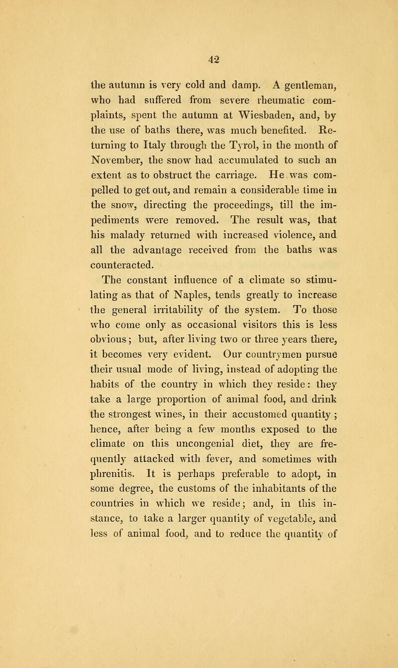 the autumn is very cold and damp. A gentleman, who had suffered from severe rheumatic com- plaints, spent the autumn at Wiesbaden, and, by the use of baths there, was much benefited. Re- turning to Italy through the Tyrol, in the month of November, the snow had accumulated to such an extent as to obstruct the carnage. He was com- pelled to get out, and remain a considerable time in the snow, directing the proceedings, till the im- pediments were removed. The result was, that his malady returned with increased violence, and all the advantage received from the baths was counteracted. The constant influence of a climate so stimu- lating as that of Naples, tends greatly to increase the general irritability of the system. To those who come only as occasional visitors this is less obvious; but, after living two or three years there, it becomes very evident. Our countrymen pursue their usual mode of living, instead of adopting the habits of the country in which they reside: they take a large proportion of animal food, and drink the strongest wines, in their accustomed quantity ; hence, after being a few months exposed to the climate on this uncongenial diet, they are fre- quently attacked with fever, and sometimes with phrenitis. It is perhaps preferable to adopt, in some degree, the customs of the inhabitants of the countries in which we reside; and, in this in- stance, to take a larger quantity of vegetable, and less of animal food, and to reduce the quantity of