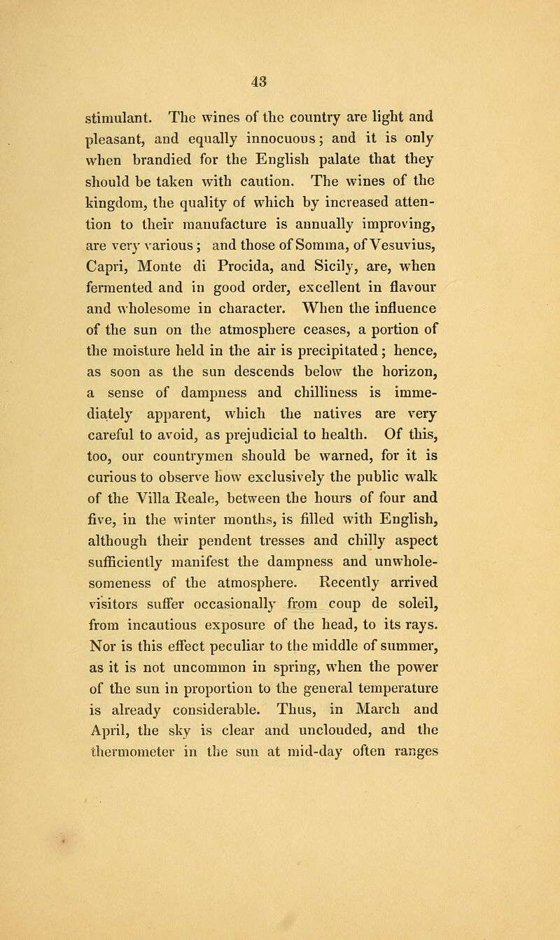 stimulant. The wines of the country are light and pleasant, and equally innocuous; and it is only when brandied for the English palate that they should be taken with caution. The wines of the kingdom, the quality of which by increased atten- tion to their manufacture is annually improving, are very various; and those of Sorama, of Vesuvius, Capri, Monte di Procida, and Sicily, are, when fermented and in good order, excellent in flavour and wholesome in character. When the influence of the sun on the atmosphere ceases, a portion of the moisture held in the air is precipitated; hence, as soon as the sun descends below the horizon, a sense of dampness and chilliness is imme- diately apparent, which the natives are very careful to avoid, as prejudicial to health. Of this, too, our countrymen should be warned, for it is curious to observe how exclusively the public walk of the Villa Reale, between the hours of four and five, in the winter months, is filled with English, although their pendent tresses and chilly aspect sufficiently manifest the dampness and unwhole- someness of the atmosphere. Recently arrived visitors suffer occasionally from coup de soleil, from incautious exposure of the head, to its rays. Nor is this effect peculiar to the middle of summer, as it is not uncommon in spring, when the power of the sun in proportion to the general temperature is already considerable. Thus, in March and April, the sky is clear and unclouded, and the thermometer in the sun at mid-day often ranges