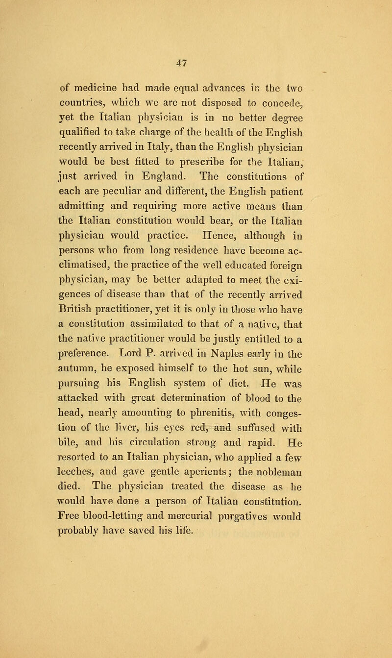 of medicine had made equal advances in the two countries, which we are not disposed to concede, yet the Italian physician is in no better degree qualified to take charge of the health of the English recently arrived in Italy, than the English physician would be best fitted to prescribe for the Italian, just arrived in England, The constitutions of each are peculiar and different, the English patient admitting and requiring moi'e active means than the Italian constitution would bear, or the Italian physician would practice. Hence, although in persons who from long residence have become ac- climatised, the practice of the well educated foreign physician, may be better adapted to meet the exi- gences of disease than that of the recently arrived British practitioner, yet it is only in those who have a constitution assimilated to that of a native, that the native practitioner would be justly entitled to a preference. Lord P. arrived in Naples early in the autumn, he exposed himself to the hot sun, while pursuing his English system of diet. He was attacked with great determination of blood to the head, nearly amounting to phrenitis, with conges- tion of the liver, his eyes red, and suffused with bile, and his circulation strong and rapid. He resorted to an Italian physician, who applied a few leeches, and gave gentle aperients; the nobleman died. The physician treated the disease as he would have done a person of Italian constitution. Free blood-letting and mercurial purgatives would probably have saved his life.