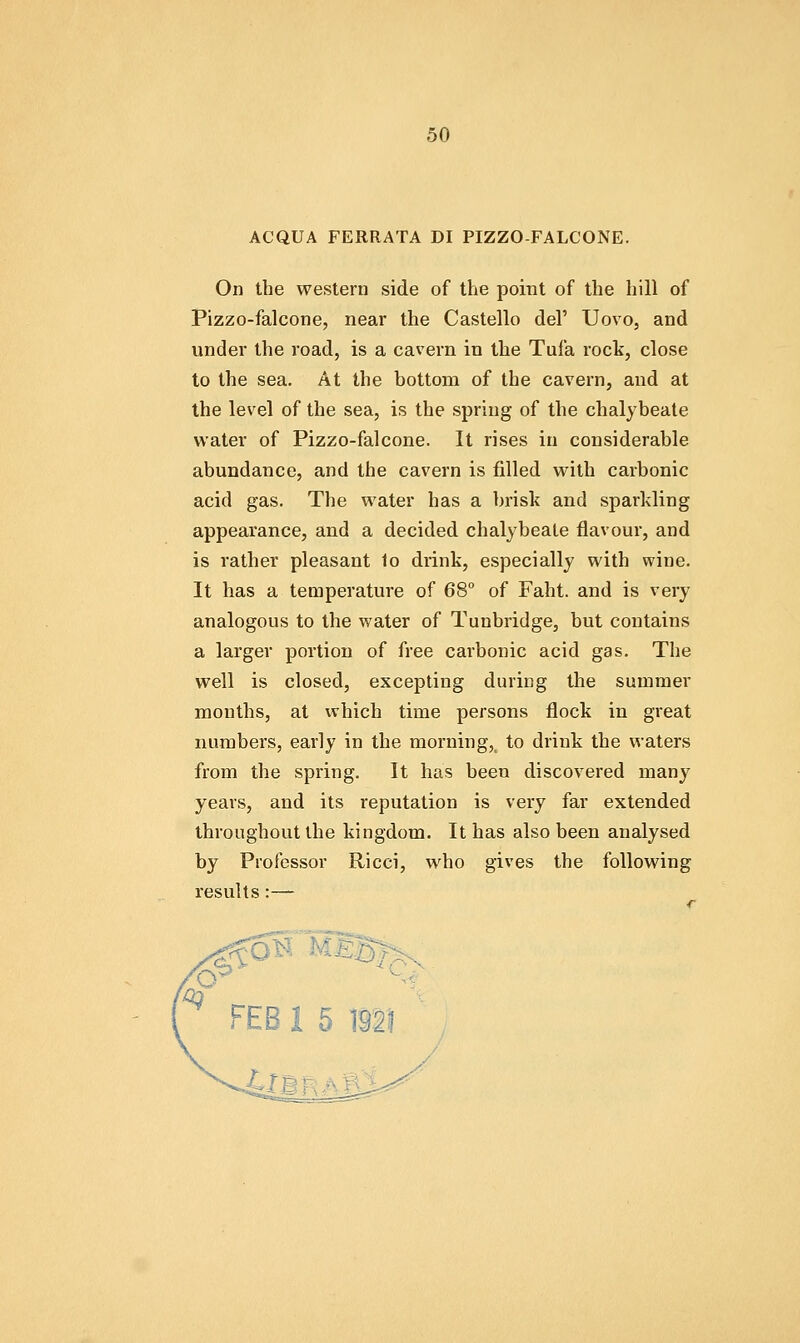 ACQUA FERRATA DI PIZZO-FALCONE. On the western side of the point of the hill of Pizzo-falcone, near the Castello del' Uovo, and under the road, is a cavern in the Tufa rock, close to the sea. At the bottom of the cavern, and at the level of the sea, is the spring of the chalybeate water of Pizzo-falcone. It rises in considerable abundance, and the cavern is filled with carbonic acid gas. The water has a brisk and sparkling appearance, and a decided chalybeate flavour, and is rather pleasant 1o drink, especially with wine. It has a temperature of 68° of Faht. and is very analogous to the water of Tunbridge, but contains a larger portion of free carbonic acid gas. The well is closed, excepting during the summer months, at which time persons flock in great numbers, early in the morning,^ to drink the waters from the spring. It has been discovered many years, and its reputation is very far extended throughout the kingdom. It has also been analysed by Professor Ricci, who gives the following results:—