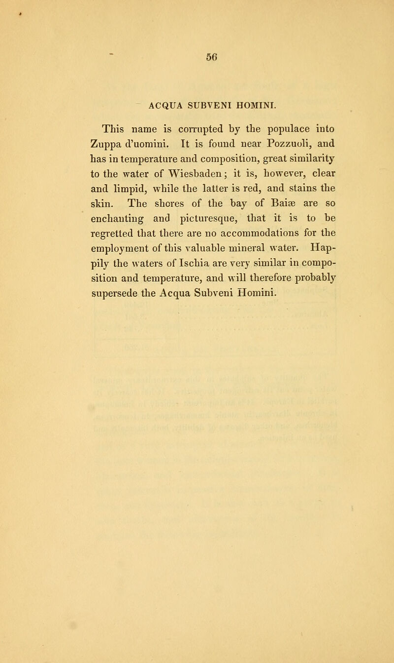 - ACQUA SUBVENI HOMINI. This name is corrupted by the populace into Zuppa d'uomini. It is found near Pozzuoli, and has in temperature and composition, great similarity to the water of Wiesbaden; it is, however, clear and limpid, while the latter is red, and stains the skin. The shores of the bay of Baise are so enchanting and picturesque, that it is to be regretted that there are no accommodations for the employment of this valuable mineral water. Hap- pily the waters of Ischia are very similar in compo- sition and temperature, and will therefore probably supersede the Acqua Subveni Homini.