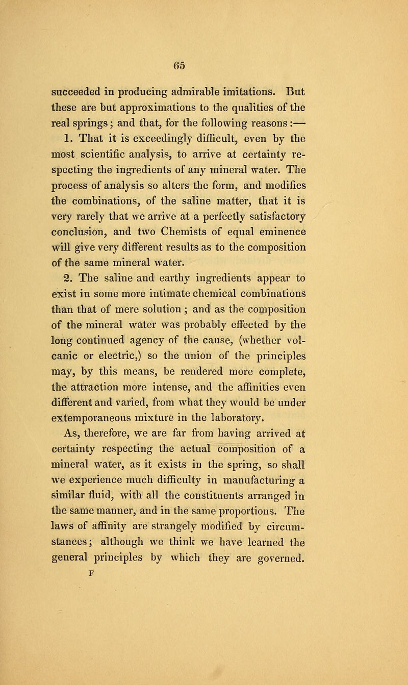 succeeded in producing admirable imitations. But these are but approximations to the qualities of the real springs; and that, for the following reasons:— 1. That it is exceedingly difficult, even by the most scientific analysis, to arrive at certainty re- specting the ingredients of any mineral water. The process of analysis so alters the form, and modifies the combinations, of the saline matter, that it is very rarely that we arrive at a perfectly satisfactory conclusion, and two Chemists of equal eminence will give very different results as to the composition of the same mineral water. 2. The saline and earthy ingredients appear to exist in some more intimate chemical combinations than that of mere solution ; and as the composition of the mineral water was probably efi'ected by the long continued agency of the cause, (whether vol- canic or electric,) so the union of the principles may, by this means, be rendered more complete, the attraction more intense, and the affinities even different and varied, from what they would be under extemporaneous mixture in the laboratory. As, therefore, we are far from having arrived at certainty respecting the actual composition of a mineral water, as it exists in the spring, so shall we experience much difficulty in manufacturing a similar fluid, with all the constituents arranged in the same manner, and in the same proportions. The laws of affinity are strangely modified by circum- stances; although we think we have learned the general principles by which they are governed.