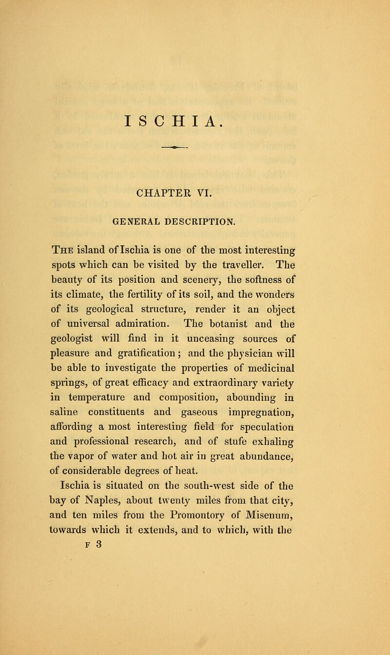 CHAPTER VI. GENERAL DESCRIPTION. The island of Iscliia is one of the most interesting spots which can be visited by the traveller. The beauty of its position and scenery, the softness of its climate, the fertility of its soil, and the vi'^onders of its geological structure, render it an object of universal admiration. The botanist and the geologist will find in it unceasing sources of pleasure and gratification ; and the physician will be able to investigate the properties of medicinal springs, of great efiicacy and extraordinary variety in temperature and composition, abounding in saline constituents and gaseous impregnation, ajffording a most interesting field for speculation and professional research, and of stufe exhaling the vapor of water and hot air in great abundance, of considerable degrees of heat. Ischia is situated on the south-west side of the bay of Naples, about twenty miles from that city, and ten miles from the Promontory of Misenum, towards which it extends, and to vt^hich, with the