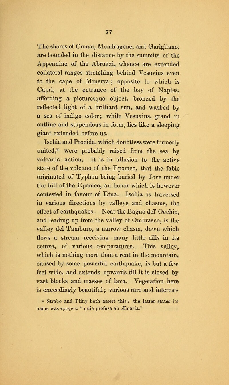 The shores of Cumae, Mondragone, and Garigliano, are bounded in the distance by the summits of the Appennine of the Abruzzi, whence are extended collateral ranges stretching behind Vesuvius even to the cape of Minerva; opposite to which is Capri, at the entrance of the bay of Naples, affording a picturesque object, bronzed hy the reflected light of a brilliant sun, and washed by a sea of indigo color; while Vesuvius, grand in outline and stupendous in form, lies like a sleeping giant extended before us. Ischia and Procida, which doubtless vrere formerly united,* were probably raised from the sea by volcanic action. It is in allusion to the active state of the volcano of the Epomeo, that the fable originated of Typhon being buried by Jove under the hill of the Epomeo, an honor which is however contested in favour of Etna. Ischia is traversed in various directions by valleys and chasms, the effect of earthquakes. Near the Bagno del' Occhio, and leading up from the valley of Ombrasco, is the valley del Tamburo, a narrow chasm, down which flows a stream receiving many little rills in its course, of various temperatui'es. This valley, which is nothing more than a rent in the mountain, caused by some powerful earthquake, is but a few feet wide, and extends upwards till it is closed by vast blocks and masses of lava. Vegetation here is exceedingly beautiful; various rare and interest- * Strabo and Pliny both assert this: the latter states its name was irpoxura  quia profusa ab Mnaria.