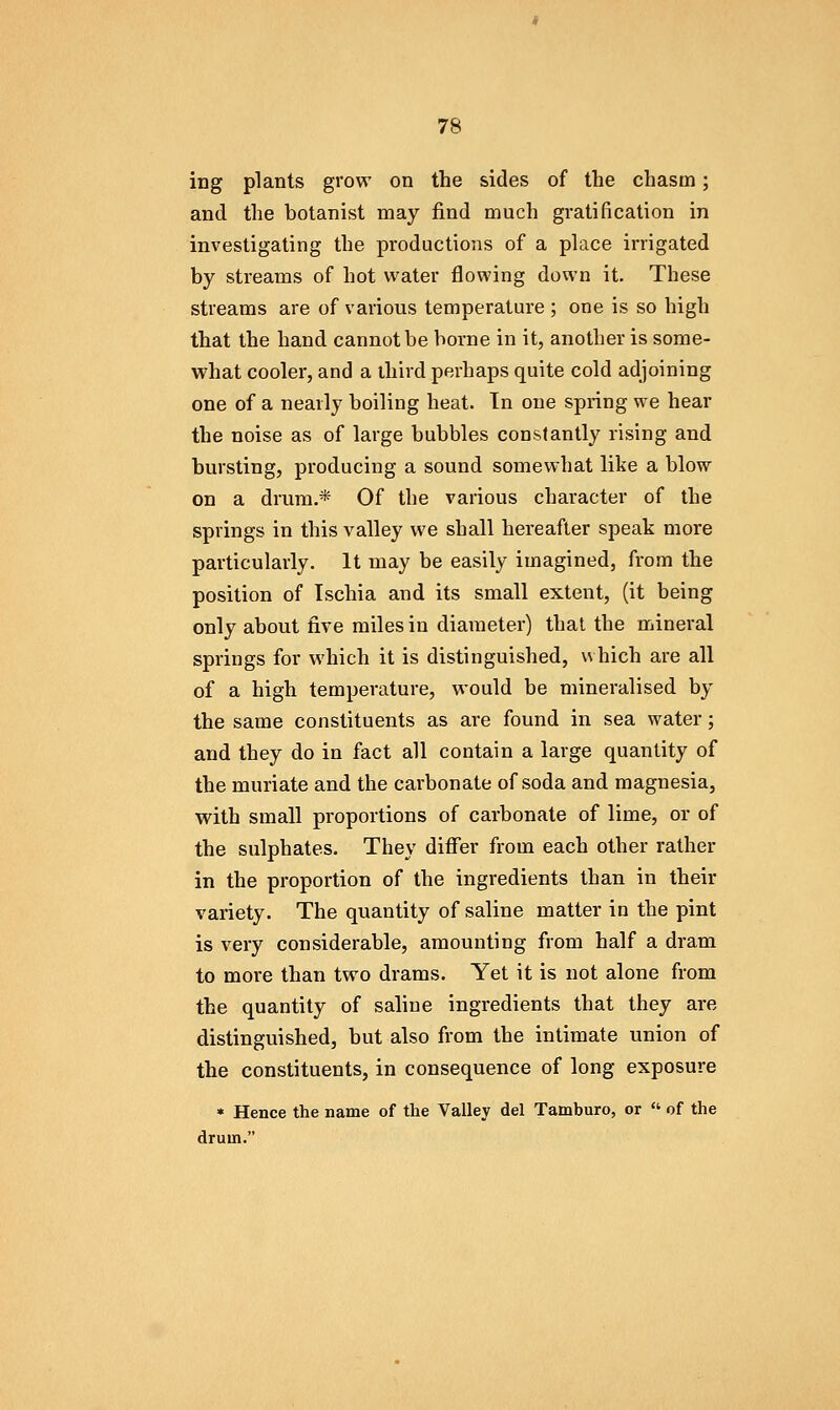 ing plants grow on the sides of the chasm; and the botanist may find much gratification in investigating the productions of a place irrigated by streams of hot water flowing down it. These streams are of various temperature ; one is so high that the hand cannot be borne in it, another is some- what cooler, and a third perhaps quite cold adjoining one of a nearly boiling heat. In one spring we hear the noise as of large bubbles constantly rising and bursting, producing a sound somewhat like a blow on a drum.* Of the various character of the springs in this valley we shall hereafter speak more particularly. It may be easily imagined, from the position of Ischia and its small extent, (it being only about five miles in diameter) thai the mineral springs for which it is distinguished, \\ hich are all of a high temperature, would be mineralised by the same constituents as are found in sea water; and they do in fact all contain a large quantity of the muriate and the carbonate of soda and magnesia, with small proportions of carbonate of lime, or of the sulphates. They differ from each other rather in the proportion of the ingredients than in their variety. The quantity of saline matter in the pint is very considerable, amounting from half a dram to more than two drams. Yet it is not alone from the quantity of saline ingredients that they are distinguished, but also from the intimate union of the constituents, in consequence of long exposure * Hence the name of the Valley del Tamburo, or  of the drum.