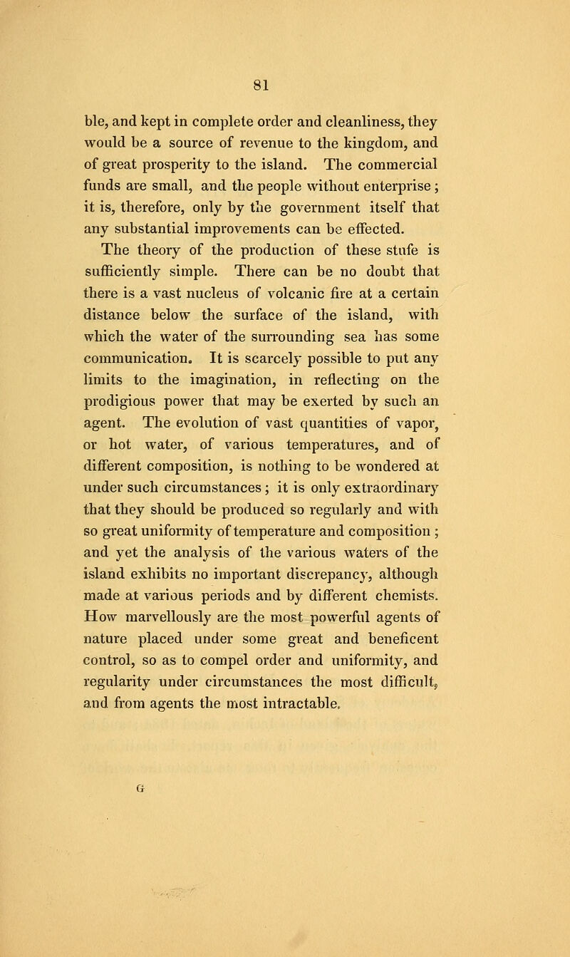 ble, and kept in complete order and cleanliness, they would be a source of revenue to the kingdom, and of great prosperity to the island. The commercial funds are small, and the people without enterprise; it is, therefore, only by the government itself that any substantial improvements can be effected. The theory of the production of these stufe is sufficiently simple. There can be no doubt that there is a vast nucleus of volcanic fire at a certain distance below the surface of the island, with which the water of the surrounding sea has some communication. It is scarcely possible to put any limits to the imagination, in reflecting on the prodigious power that may be exerted by such an agent. The evolution of vast quantities of vapor, or hot water, of various temperatures, and of different composition, is nothing to be wondered at under such circumstances; it is only extraordinary that they should be produced so regularly and with so great uniformity of temperature and composition ; and yet the analysis of the various waters of the island exhibits no important discrepancy, although made at various periods and by different chemists. How marvellously are the most powerful agents of nature placed under some great and beneficent control, so as to compel order and uniformity, and regularity under circumstances the most difficult, and from agents the most intractable.